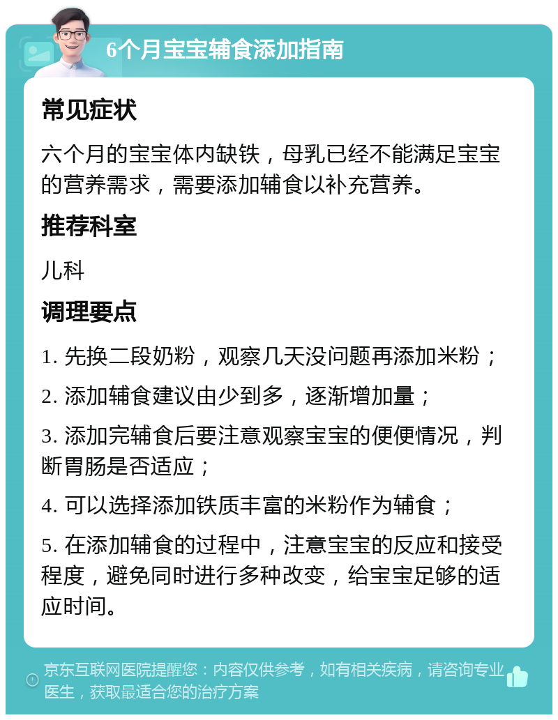 6个月宝宝辅食添加指南 常见症状 六个月的宝宝体内缺铁，母乳已经不能满足宝宝的营养需求，需要添加辅食以补充营养。 推荐科室 儿科 调理要点 1. 先换二段奶粉，观察几天没问题再添加米粉； 2. 添加辅食建议由少到多，逐渐增加量； 3. 添加完辅食后要注意观察宝宝的便便情况，判断胃肠是否适应； 4. 可以选择添加铁质丰富的米粉作为辅食； 5. 在添加辅食的过程中，注意宝宝的反应和接受程度，避免同时进行多种改变，给宝宝足够的适应时间。