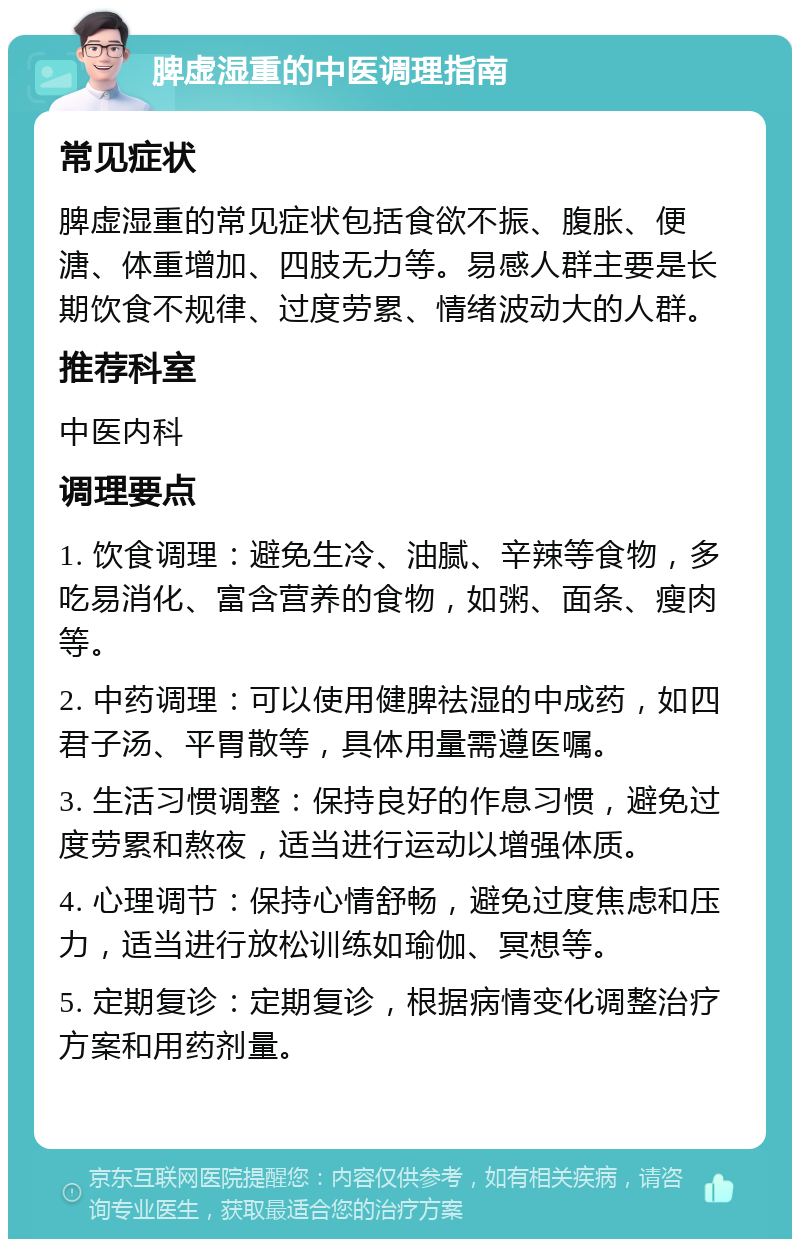 脾虚湿重的中医调理指南 常见症状 脾虚湿重的常见症状包括食欲不振、腹胀、便溏、体重增加、四肢无力等。易感人群主要是长期饮食不规律、过度劳累、情绪波动大的人群。 推荐科室 中医内科 调理要点 1. 饮食调理：避免生冷、油腻、辛辣等食物，多吃易消化、富含营养的食物，如粥、面条、瘦肉等。 2. 中药调理：可以使用健脾祛湿的中成药，如四君子汤、平胃散等，具体用量需遵医嘱。 3. 生活习惯调整：保持良好的作息习惯，避免过度劳累和熬夜，适当进行运动以增强体质。 4. 心理调节：保持心情舒畅，避免过度焦虑和压力，适当进行放松训练如瑜伽、冥想等。 5. 定期复诊：定期复诊，根据病情变化调整治疗方案和用药剂量。