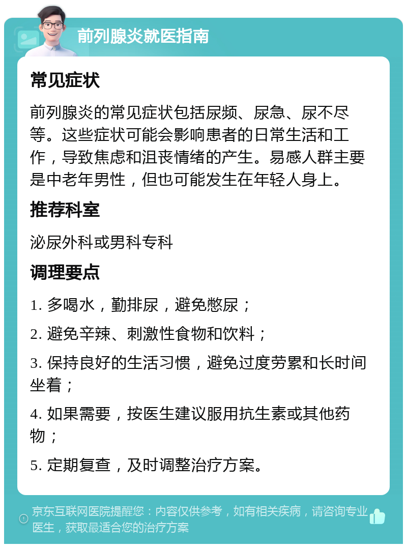 前列腺炎就医指南 常见症状 前列腺炎的常见症状包括尿频、尿急、尿不尽等。这些症状可能会影响患者的日常生活和工作，导致焦虑和沮丧情绪的产生。易感人群主要是中老年男性，但也可能发生在年轻人身上。 推荐科室 泌尿外科或男科专科 调理要点 1. 多喝水，勤排尿，避免憋尿； 2. 避免辛辣、刺激性食物和饮料； 3. 保持良好的生活习惯，避免过度劳累和长时间坐着； 4. 如果需要，按医生建议服用抗生素或其他药物； 5. 定期复查，及时调整治疗方案。