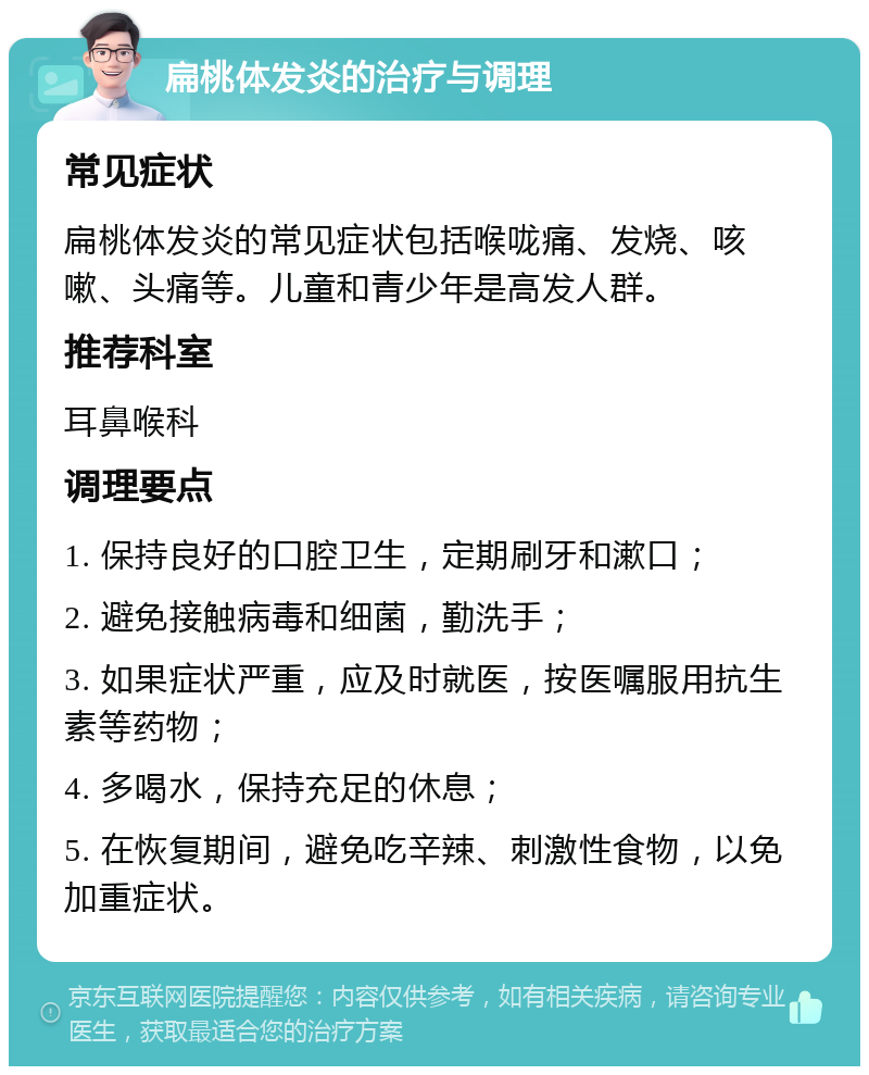 扁桃体发炎的治疗与调理 常见症状 扁桃体发炎的常见症状包括喉咙痛、发烧、咳嗽、头痛等。儿童和青少年是高发人群。 推荐科室 耳鼻喉科 调理要点 1. 保持良好的口腔卫生，定期刷牙和漱口； 2. 避免接触病毒和细菌，勤洗手； 3. 如果症状严重，应及时就医，按医嘱服用抗生素等药物； 4. 多喝水，保持充足的休息； 5. 在恢复期间，避免吃辛辣、刺激性食物，以免加重症状。