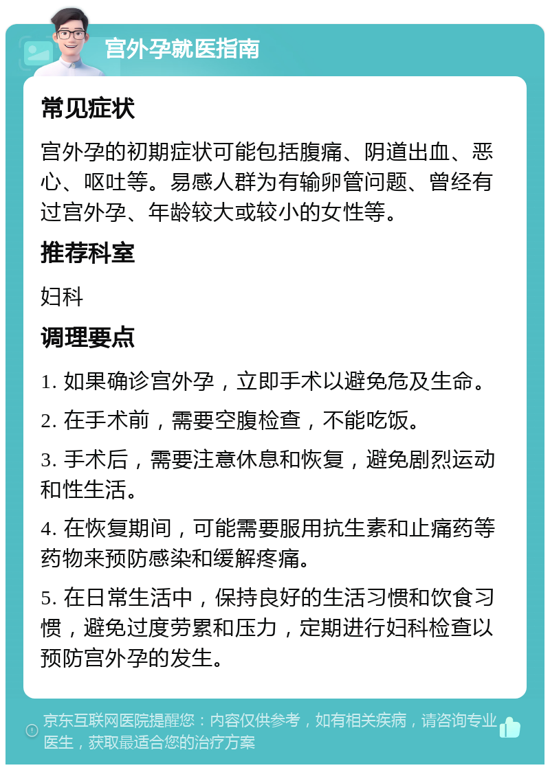 宫外孕就医指南 常见症状 宫外孕的初期症状可能包括腹痛、阴道出血、恶心、呕吐等。易感人群为有输卵管问题、曾经有过宫外孕、年龄较大或较小的女性等。 推荐科室 妇科 调理要点 1. 如果确诊宫外孕，立即手术以避免危及生命。 2. 在手术前，需要空腹检查，不能吃饭。 3. 手术后，需要注意休息和恢复，避免剧烈运动和性生活。 4. 在恢复期间，可能需要服用抗生素和止痛药等药物来预防感染和缓解疼痛。 5. 在日常生活中，保持良好的生活习惯和饮食习惯，避免过度劳累和压力，定期进行妇科检查以预防宫外孕的发生。