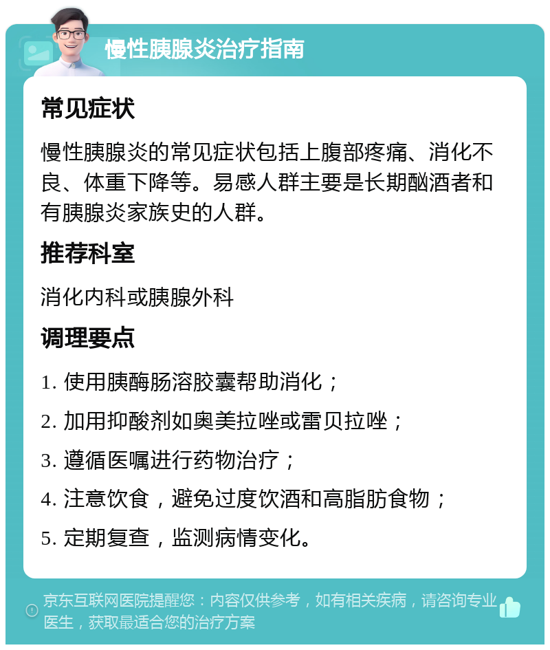 慢性胰腺炎治疗指南 常见症状 慢性胰腺炎的常见症状包括上腹部疼痛、消化不良、体重下降等。易感人群主要是长期酗酒者和有胰腺炎家族史的人群。 推荐科室 消化内科或胰腺外科 调理要点 1. 使用胰酶肠溶胶囊帮助消化； 2. 加用抑酸剂如奥美拉唑或雷贝拉唑； 3. 遵循医嘱进行药物治疗； 4. 注意饮食，避免过度饮酒和高脂肪食物； 5. 定期复查，监测病情变化。