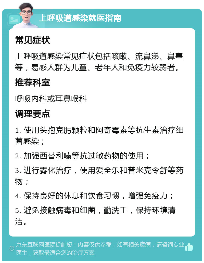 上呼吸道感染就医指南 常见症状 上呼吸道感染常见症状包括咳嗽、流鼻涕、鼻塞等，易感人群为儿童、老年人和免疫力较弱者。 推荐科室 呼吸内科或耳鼻喉科 调理要点 1. 使用头孢克肟颗粒和阿奇霉素等抗生素治疗细菌感染； 2. 加强西替利嗪等抗过敏药物的使用； 3. 进行雾化治疗，使用爱全乐和普米克令舒等药物； 4. 保持良好的休息和饮食习惯，增强免疫力； 5. 避免接触病毒和细菌，勤洗手，保持环境清洁。