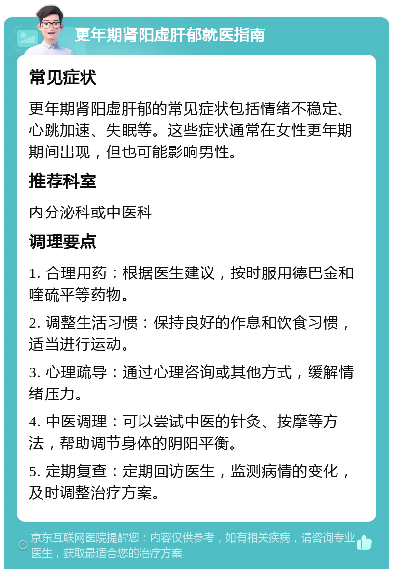 更年期肾阳虚肝郁就医指南 常见症状 更年期肾阳虚肝郁的常见症状包括情绪不稳定、心跳加速、失眠等。这些症状通常在女性更年期期间出现，但也可能影响男性。 推荐科室 内分泌科或中医科 调理要点 1. 合理用药：根据医生建议，按时服用德巴金和喹硫平等药物。 2. 调整生活习惯：保持良好的作息和饮食习惯，适当进行运动。 3. 心理疏导：通过心理咨询或其他方式，缓解情绪压力。 4. 中医调理：可以尝试中医的针灸、按摩等方法，帮助调节身体的阴阳平衡。 5. 定期复查：定期回访医生，监测病情的变化，及时调整治疗方案。