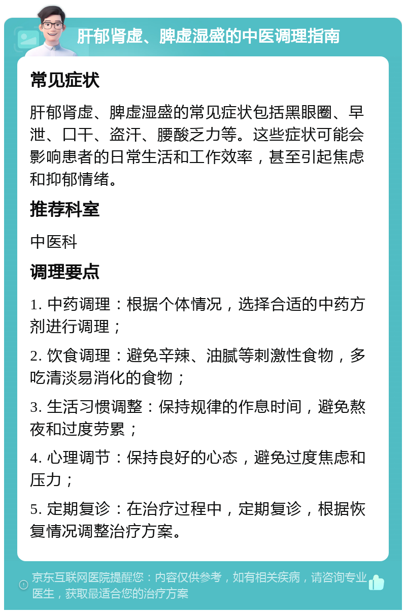 肝郁肾虚、脾虚湿盛的中医调理指南 常见症状 肝郁肾虚、脾虚湿盛的常见症状包括黑眼圈、早泄、口干、盗汗、腰酸乏力等。这些症状可能会影响患者的日常生活和工作效率，甚至引起焦虑和抑郁情绪。 推荐科室 中医科 调理要点 1. 中药调理：根据个体情况，选择合适的中药方剂进行调理； 2. 饮食调理：避免辛辣、油腻等刺激性食物，多吃清淡易消化的食物； 3. 生活习惯调整：保持规律的作息时间，避免熬夜和过度劳累； 4. 心理调节：保持良好的心态，避免过度焦虑和压力； 5. 定期复诊：在治疗过程中，定期复诊，根据恢复情况调整治疗方案。