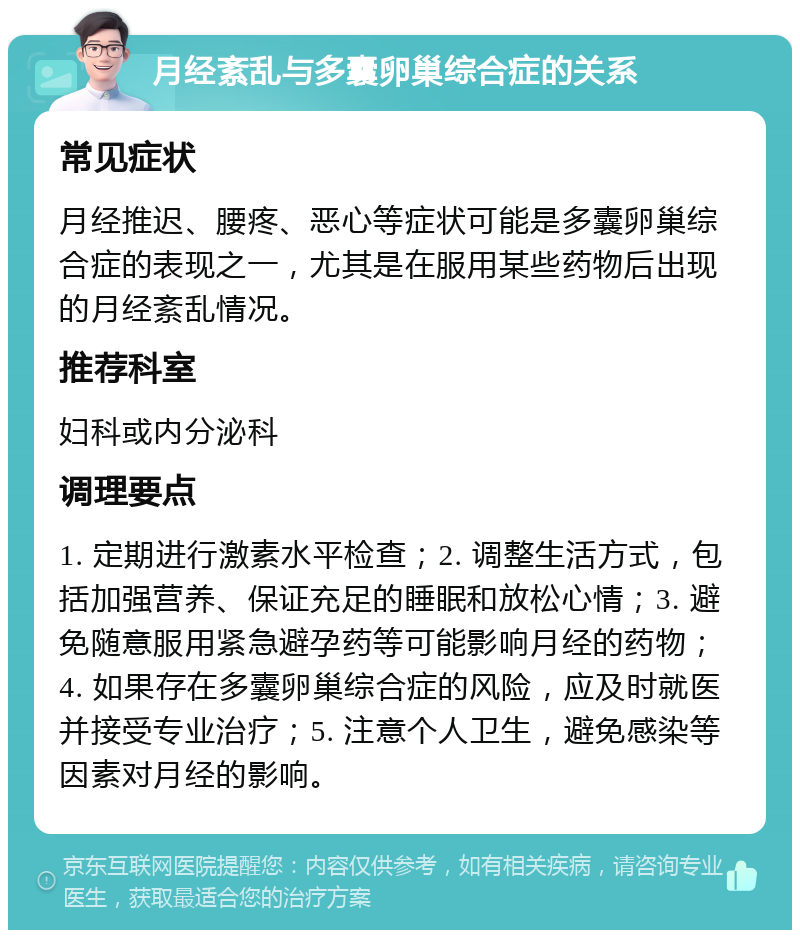 月经紊乱与多囊卵巢综合症的关系 常见症状 月经推迟、腰疼、恶心等症状可能是多囊卵巢综合症的表现之一，尤其是在服用某些药物后出现的月经紊乱情况。 推荐科室 妇科或内分泌科 调理要点 1. 定期进行激素水平检查；2. 调整生活方式，包括加强营养、保证充足的睡眠和放松心情；3. 避免随意服用紧急避孕药等可能影响月经的药物；4. 如果存在多囊卵巢综合症的风险，应及时就医并接受专业治疗；5. 注意个人卫生，避免感染等因素对月经的影响。