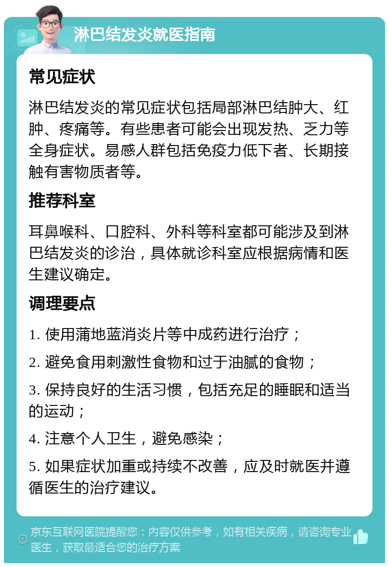 淋巴结发炎就医指南 常见症状 淋巴结发炎的常见症状包括局部淋巴结肿大、红肿、疼痛等。有些患者可能会出现发热、乏力等全身症状。易感人群包括免疫力低下者、长期接触有害物质者等。 推荐科室 耳鼻喉科、口腔科、外科等科室都可能涉及到淋巴结发炎的诊治，具体就诊科室应根据病情和医生建议确定。 调理要点 1. 使用蒲地蓝消炎片等中成药进行治疗； 2. 避免食用刺激性食物和过于油腻的食物； 3. 保持良好的生活习惯，包括充足的睡眠和适当的运动； 4. 注意个人卫生，避免感染； 5. 如果症状加重或持续不改善，应及时就医并遵循医生的治疗建议。