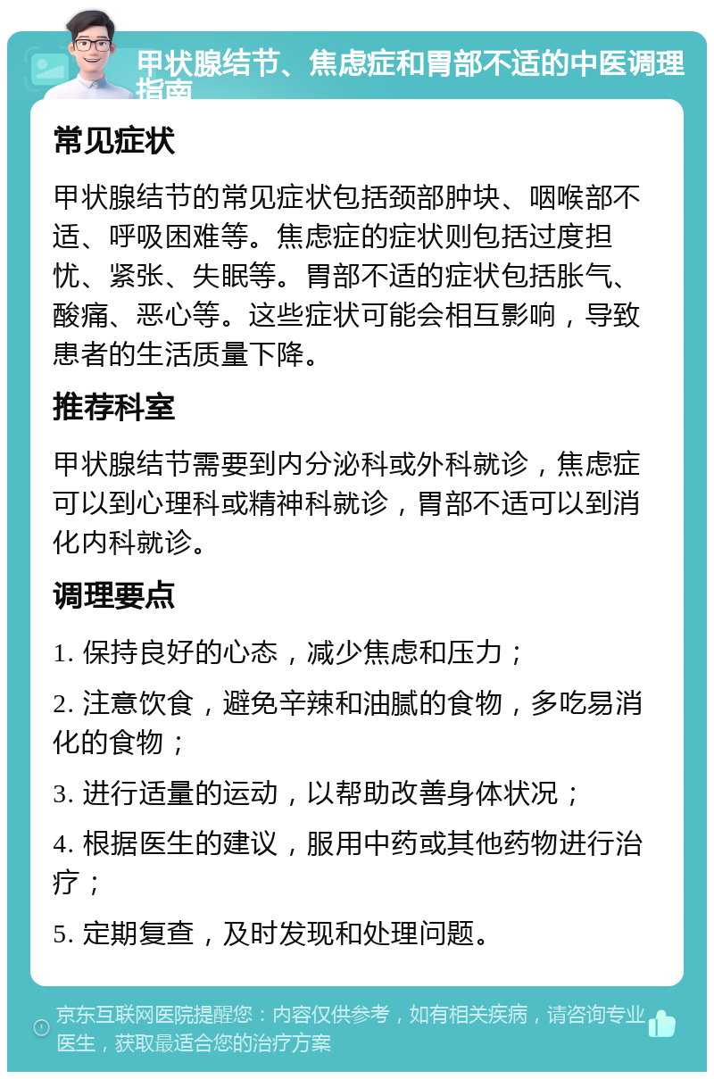 甲状腺结节、焦虑症和胃部不适的中医调理指南 常见症状 甲状腺结节的常见症状包括颈部肿块、咽喉部不适、呼吸困难等。焦虑症的症状则包括过度担忧、紧张、失眠等。胃部不适的症状包括胀气、酸痛、恶心等。这些症状可能会相互影响，导致患者的生活质量下降。 推荐科室 甲状腺结节需要到内分泌科或外科就诊，焦虑症可以到心理科或精神科就诊，胃部不适可以到消化内科就诊。 调理要点 1. 保持良好的心态，减少焦虑和压力； 2. 注意饮食，避免辛辣和油腻的食物，多吃易消化的食物； 3. 进行适量的运动，以帮助改善身体状况； 4. 根据医生的建议，服用中药或其他药物进行治疗； 5. 定期复查，及时发现和处理问题。