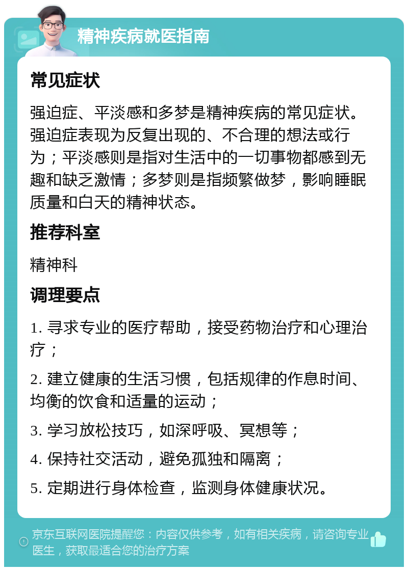 精神疾病就医指南 常见症状 强迫症、平淡感和多梦是精神疾病的常见症状。强迫症表现为反复出现的、不合理的想法或行为；平淡感则是指对生活中的一切事物都感到无趣和缺乏激情；多梦则是指频繁做梦，影响睡眠质量和白天的精神状态。 推荐科室 精神科 调理要点 1. 寻求专业的医疗帮助，接受药物治疗和心理治疗； 2. 建立健康的生活习惯，包括规律的作息时间、均衡的饮食和适量的运动； 3. 学习放松技巧，如深呼吸、冥想等； 4. 保持社交活动，避免孤独和隔离； 5. 定期进行身体检查，监测身体健康状况。