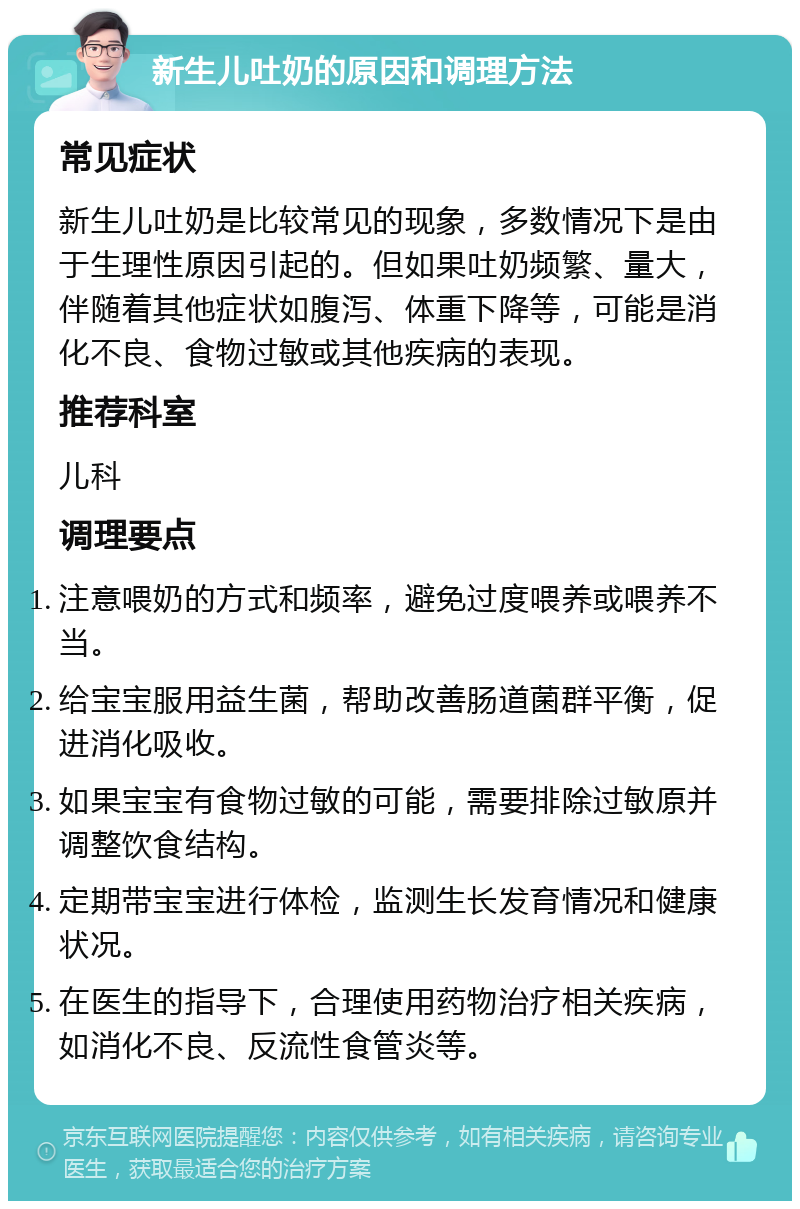 新生儿吐奶的原因和调理方法 常见症状 新生儿吐奶是比较常见的现象，多数情况下是由于生理性原因引起的。但如果吐奶频繁、量大，伴随着其他症状如腹泻、体重下降等，可能是消化不良、食物过敏或其他疾病的表现。 推荐科室 儿科 调理要点 注意喂奶的方式和频率，避免过度喂养或喂养不当。 给宝宝服用益生菌，帮助改善肠道菌群平衡，促进消化吸收。 如果宝宝有食物过敏的可能，需要排除过敏原并调整饮食结构。 定期带宝宝进行体检，监测生长发育情况和健康状况。 在医生的指导下，合理使用药物治疗相关疾病，如消化不良、反流性食管炎等。