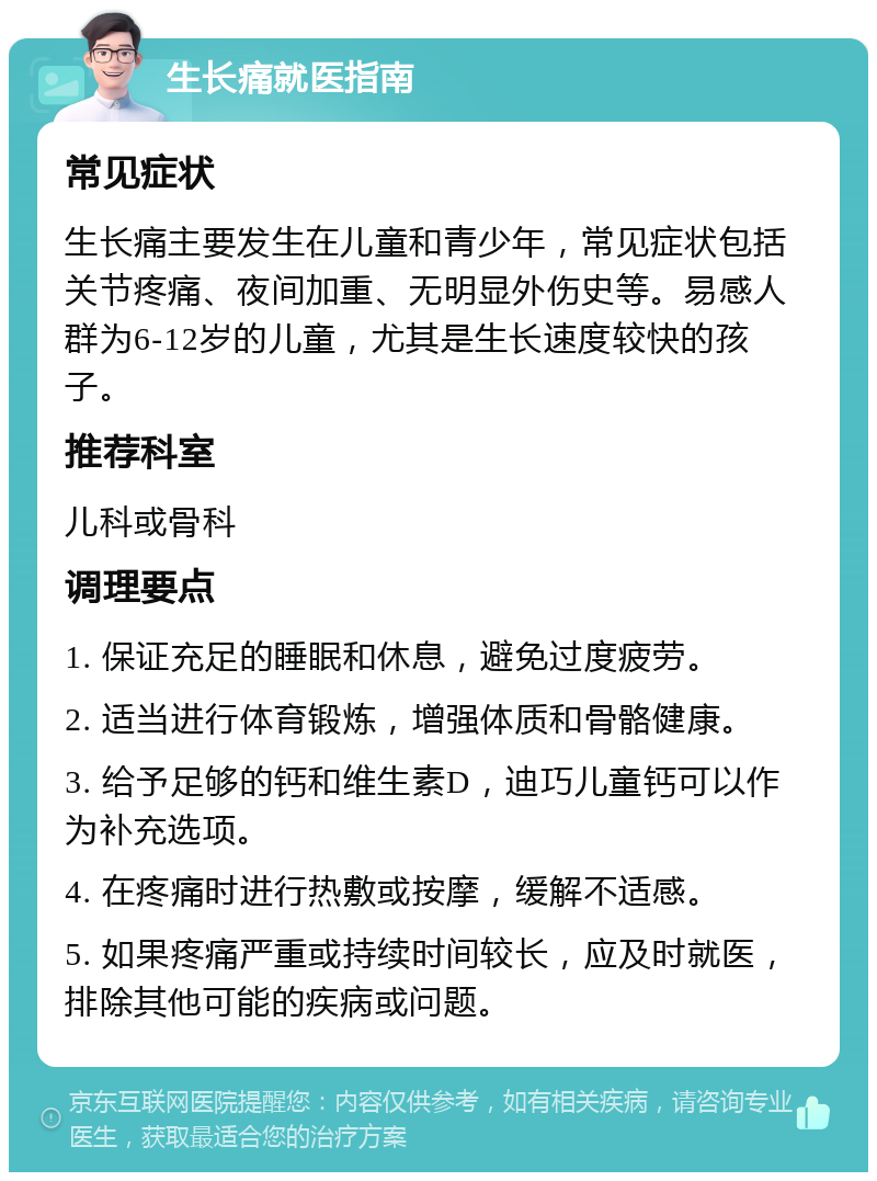 生长痛就医指南 常见症状 生长痛主要发生在儿童和青少年，常见症状包括关节疼痛、夜间加重、无明显外伤史等。易感人群为6-12岁的儿童，尤其是生长速度较快的孩子。 推荐科室 儿科或骨科 调理要点 1. 保证充足的睡眠和休息，避免过度疲劳。 2. 适当进行体育锻炼，增强体质和骨骼健康。 3. 给予足够的钙和维生素D，迪巧儿童钙可以作为补充选项。 4. 在疼痛时进行热敷或按摩，缓解不适感。 5. 如果疼痛严重或持续时间较长，应及时就医，排除其他可能的疾病或问题。