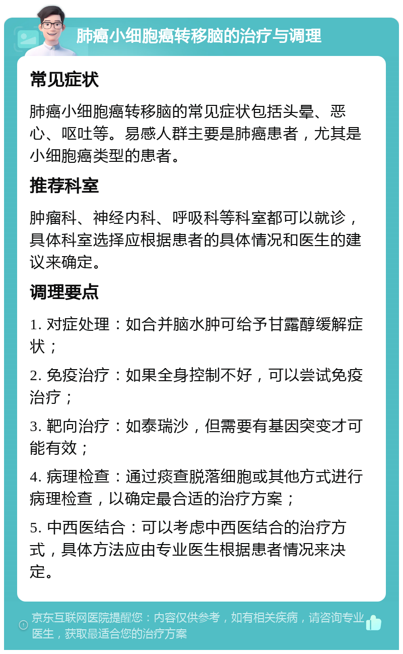 肺癌小细胞癌转移脑的治疗与调理 常见症状 肺癌小细胞癌转移脑的常见症状包括头晕、恶心、呕吐等。易感人群主要是肺癌患者，尤其是小细胞癌类型的患者。 推荐科室 肿瘤科、神经内科、呼吸科等科室都可以就诊，具体科室选择应根据患者的具体情况和医生的建议来确定。 调理要点 1. 对症处理：如合并脑水肿可给予甘露醇缓解症状； 2. 免疫治疗：如果全身控制不好，可以尝试免疫治疗； 3. 靶向治疗：如泰瑞沙，但需要有基因突变才可能有效； 4. 病理检查：通过痰查脱落细胞或其他方式进行病理检查，以确定最合适的治疗方案； 5. 中西医结合：可以考虑中西医结合的治疗方式，具体方法应由专业医生根据患者情况来决定。