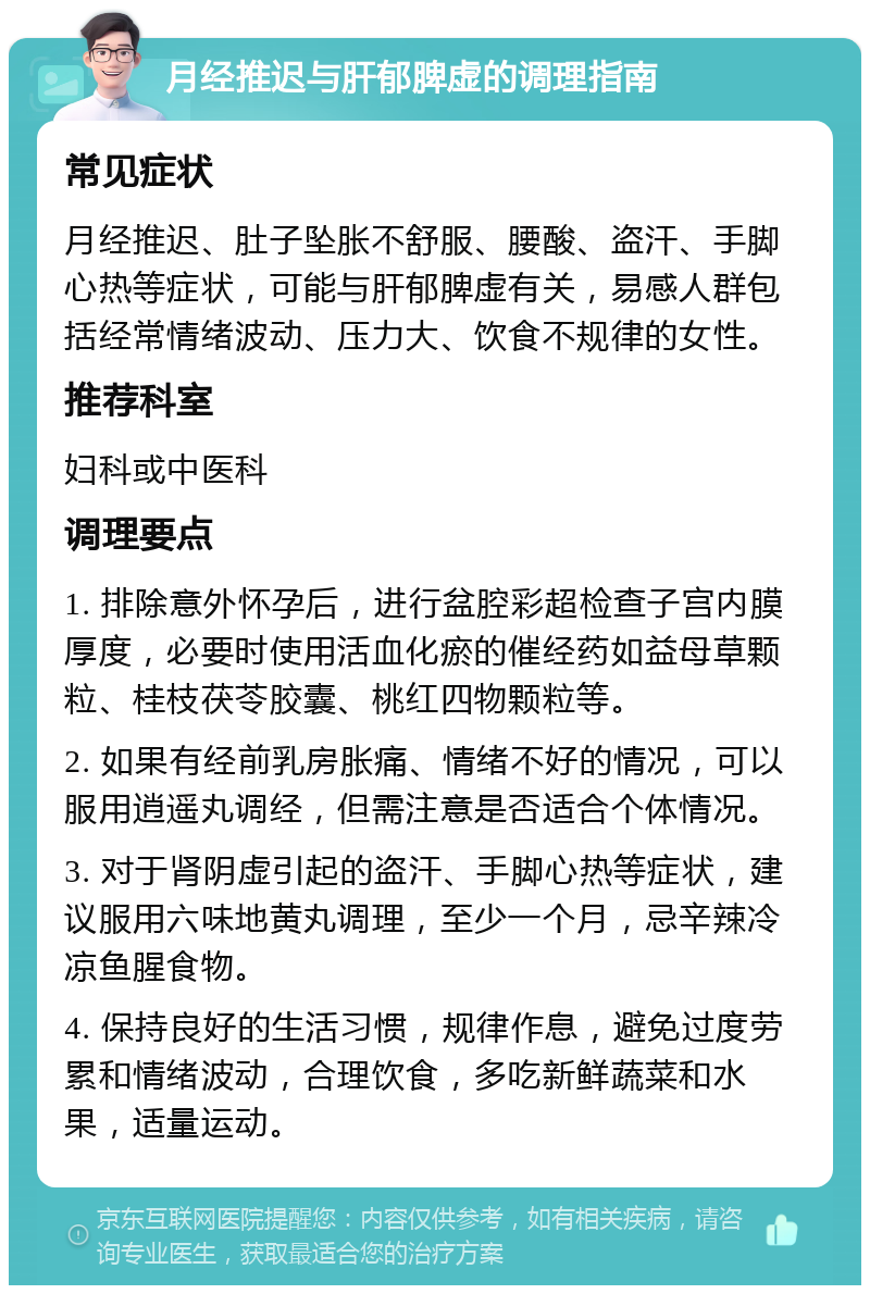 月经推迟与肝郁脾虚的调理指南 常见症状 月经推迟、肚子坠胀不舒服、腰酸、盗汗、手脚心热等症状，可能与肝郁脾虚有关，易感人群包括经常情绪波动、压力大、饮食不规律的女性。 推荐科室 妇科或中医科 调理要点 1. 排除意外怀孕后，进行盆腔彩超检查子宫内膜厚度，必要时使用活血化瘀的催经药如益母草颗粒、桂枝茯苓胶囊、桃红四物颗粒等。 2. 如果有经前乳房胀痛、情绪不好的情况，可以服用逍遥丸调经，但需注意是否适合个体情况。 3. 对于肾阴虚引起的盗汗、手脚心热等症状，建议服用六味地黄丸调理，至少一个月，忌辛辣冷凉鱼腥食物。 4. 保持良好的生活习惯，规律作息，避免过度劳累和情绪波动，合理饮食，多吃新鲜蔬菜和水果，适量运动。