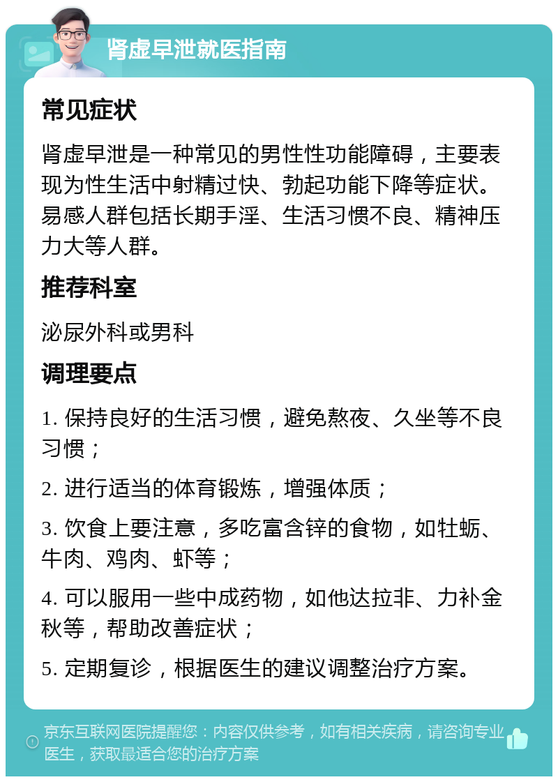 肾虚早泄就医指南 常见症状 肾虚早泄是一种常见的男性性功能障碍，主要表现为性生活中射精过快、勃起功能下降等症状。易感人群包括长期手淫、生活习惯不良、精神压力大等人群。 推荐科室 泌尿外科或男科 调理要点 1. 保持良好的生活习惯，避免熬夜、久坐等不良习惯； 2. 进行适当的体育锻炼，增强体质； 3. 饮食上要注意，多吃富含锌的食物，如牡蛎、牛肉、鸡肉、虾等； 4. 可以服用一些中成药物，如他达拉非、力补金秋等，帮助改善症状； 5. 定期复诊，根据医生的建议调整治疗方案。