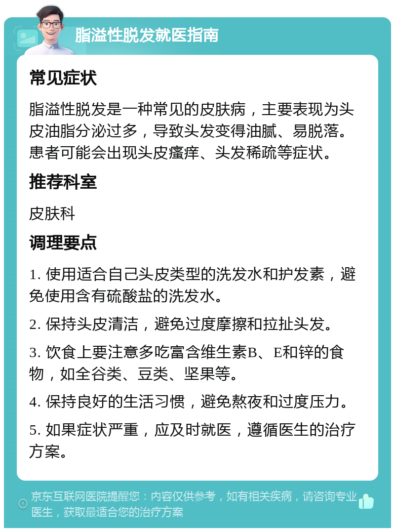 脂溢性脱发就医指南 常见症状 脂溢性脱发是一种常见的皮肤病，主要表现为头皮油脂分泌过多，导致头发变得油腻、易脱落。患者可能会出现头皮瘙痒、头发稀疏等症状。 推荐科室 皮肤科 调理要点 1. 使用适合自己头皮类型的洗发水和护发素，避免使用含有硫酸盐的洗发水。 2. 保持头皮清洁，避免过度摩擦和拉扯头发。 3. 饮食上要注意多吃富含维生素B、E和锌的食物，如全谷类、豆类、坚果等。 4. 保持良好的生活习惯，避免熬夜和过度压力。 5. 如果症状严重，应及时就医，遵循医生的治疗方案。