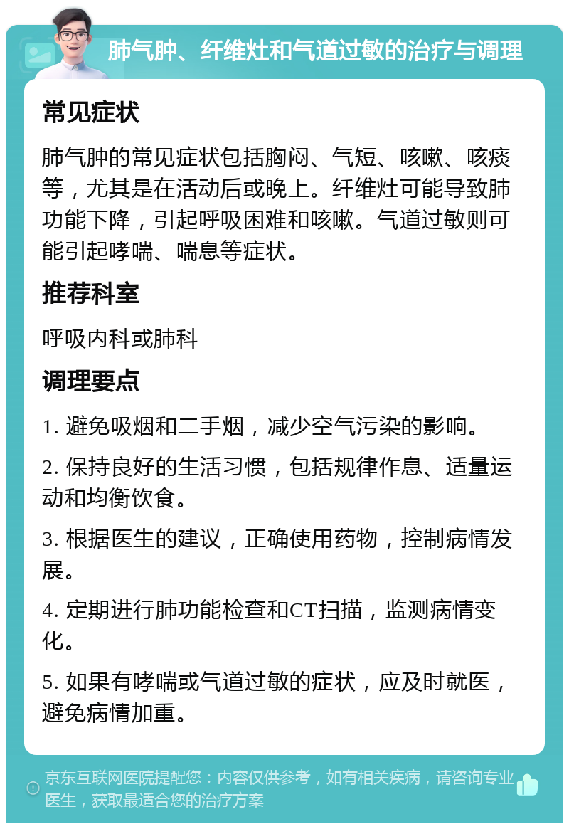 肺气肿、纤维灶和气道过敏的治疗与调理 常见症状 肺气肿的常见症状包括胸闷、气短、咳嗽、咳痰等，尤其是在活动后或晚上。纤维灶可能导致肺功能下降，引起呼吸困难和咳嗽。气道过敏则可能引起哮喘、喘息等症状。 推荐科室 呼吸内科或肺科 调理要点 1. 避免吸烟和二手烟，减少空气污染的影响。 2. 保持良好的生活习惯，包括规律作息、适量运动和均衡饮食。 3. 根据医生的建议，正确使用药物，控制病情发展。 4. 定期进行肺功能检查和CT扫描，监测病情变化。 5. 如果有哮喘或气道过敏的症状，应及时就医，避免病情加重。