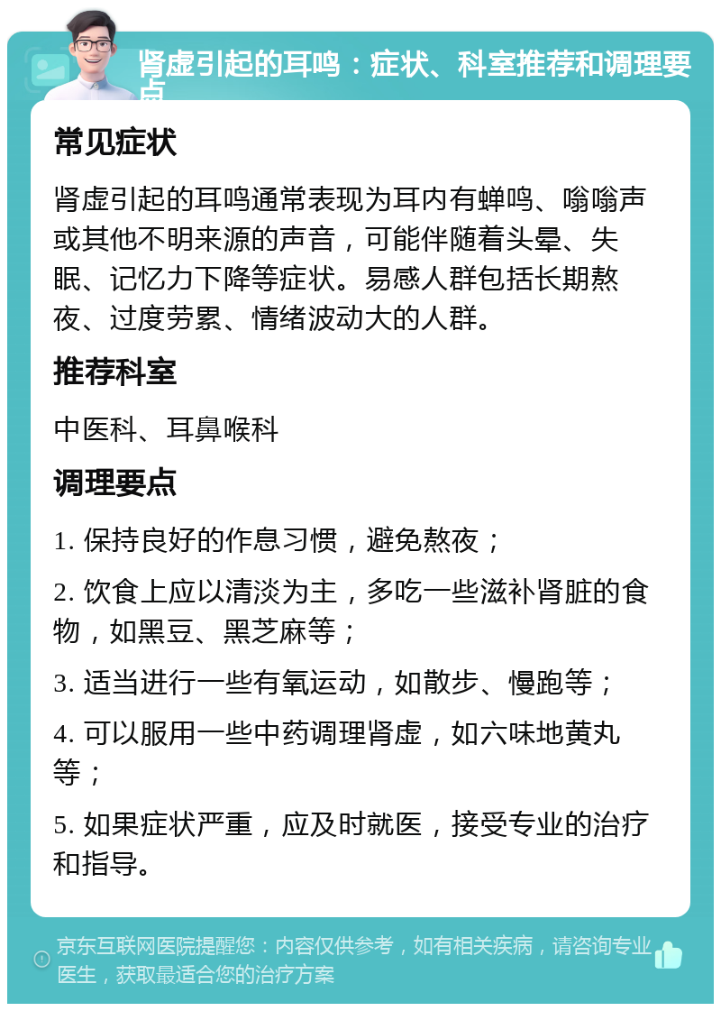 肾虚引起的耳鸣：症状、科室推荐和调理要点 常见症状 肾虚引起的耳鸣通常表现为耳内有蝉鸣、嗡嗡声或其他不明来源的声音，可能伴随着头晕、失眠、记忆力下降等症状。易感人群包括长期熬夜、过度劳累、情绪波动大的人群。 推荐科室 中医科、耳鼻喉科 调理要点 1. 保持良好的作息习惯，避免熬夜； 2. 饮食上应以清淡为主，多吃一些滋补肾脏的食物，如黑豆、黑芝麻等； 3. 适当进行一些有氧运动，如散步、慢跑等； 4. 可以服用一些中药调理肾虚，如六味地黄丸等； 5. 如果症状严重，应及时就医，接受专业的治疗和指导。