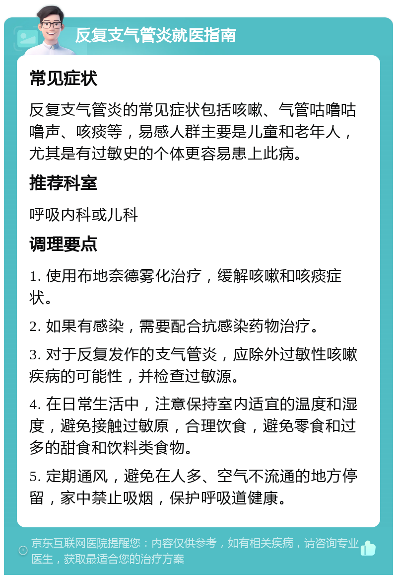 反复支气管炎就医指南 常见症状 反复支气管炎的常见症状包括咳嗽、气管咕噜咕噜声、咳痰等，易感人群主要是儿童和老年人，尤其是有过敏史的个体更容易患上此病。 推荐科室 呼吸内科或儿科 调理要点 1. 使用布地奈德雾化治疗，缓解咳嗽和咳痰症状。 2. 如果有感染，需要配合抗感染药物治疗。 3. 对于反复发作的支气管炎，应除外过敏性咳嗽疾病的可能性，并检查过敏源。 4. 在日常生活中，注意保持室内适宜的温度和湿度，避免接触过敏原，合理饮食，避免零食和过多的甜食和饮料类食物。 5. 定期通风，避免在人多、空气不流通的地方停留，家中禁止吸烟，保护呼吸道健康。