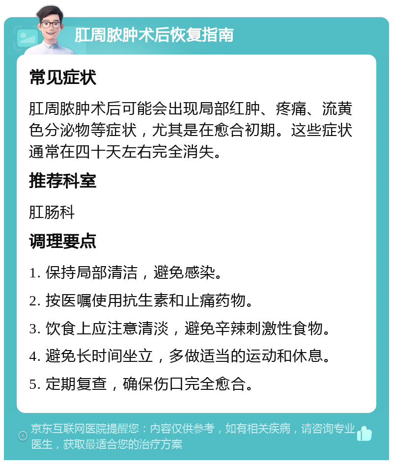 肛周脓肿术后恢复指南 常见症状 肛周脓肿术后可能会出现局部红肿、疼痛、流黄色分泌物等症状，尤其是在愈合初期。这些症状通常在四十天左右完全消失。 推荐科室 肛肠科 调理要点 1. 保持局部清洁，避免感染。 2. 按医嘱使用抗生素和止痛药物。 3. 饮食上应注意清淡，避免辛辣刺激性食物。 4. 避免长时间坐立，多做适当的运动和休息。 5. 定期复查，确保伤口完全愈合。