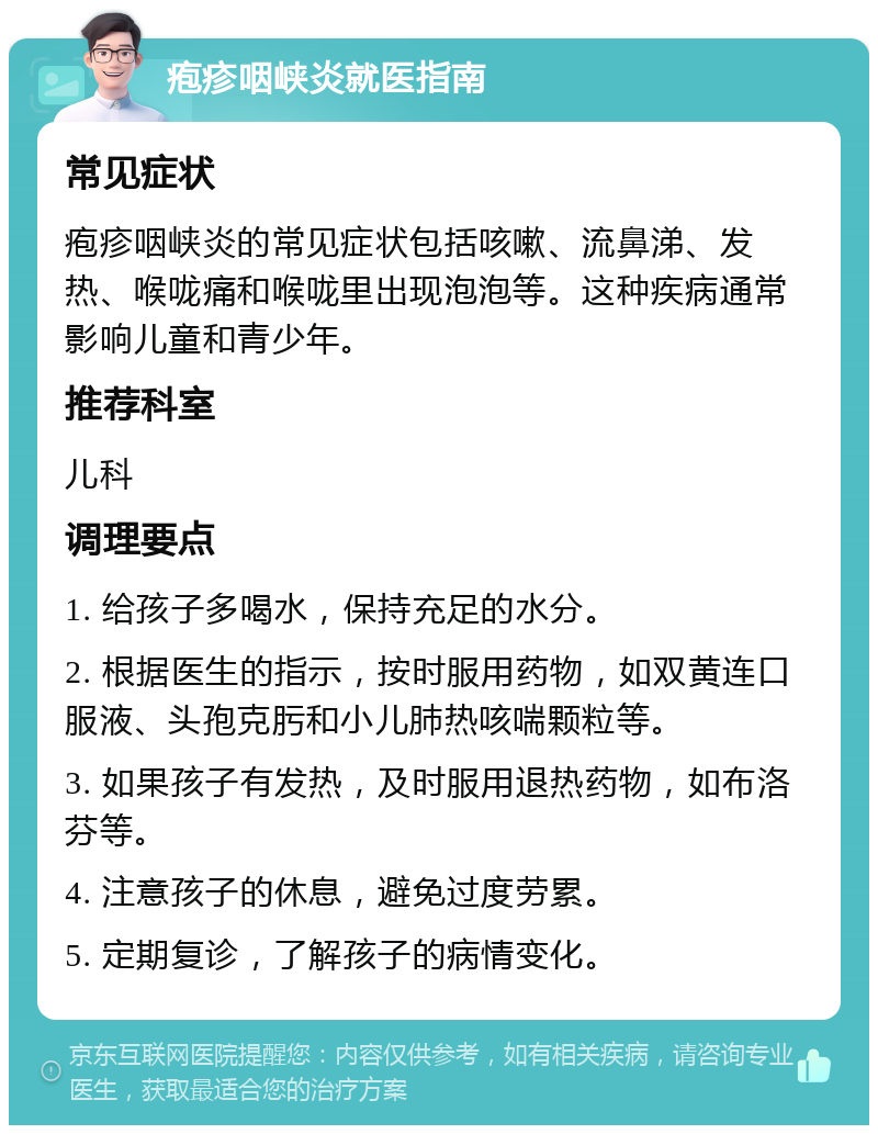 疱疹咽峡炎就医指南 常见症状 疱疹咽峡炎的常见症状包括咳嗽、流鼻涕、发热、喉咙痛和喉咙里出现泡泡等。这种疾病通常影响儿童和青少年。 推荐科室 儿科 调理要点 1. 给孩子多喝水，保持充足的水分。 2. 根据医生的指示，按时服用药物，如双黄连口服液、头孢克肟和小儿肺热咳喘颗粒等。 3. 如果孩子有发热，及时服用退热药物，如布洛芬等。 4. 注意孩子的休息，避免过度劳累。 5. 定期复诊，了解孩子的病情变化。