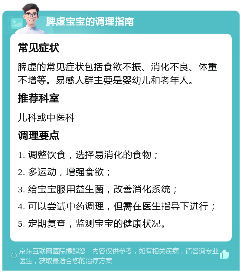 脾虚宝宝的调理指南 常见症状 脾虚的常见症状包括食欲不振、消化不良、体重不增等。易感人群主要是婴幼儿和老年人。 推荐科室 儿科或中医科 调理要点 1. 调整饮食，选择易消化的食物； 2. 多运动，增强食欲； 3. 给宝宝服用益生菌，改善消化系统； 4. 可以尝试中药调理，但需在医生指导下进行； 5. 定期复查，监测宝宝的健康状况。