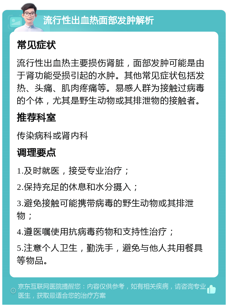 流行性出血热面部发肿解析 常见症状 流行性出血热主要损伤肾脏，面部发肿可能是由于肾功能受损引起的水肿。其他常见症状包括发热、头痛、肌肉疼痛等。易感人群为接触过病毒的个体，尤其是野生动物或其排泄物的接触者。 推荐科室 传染病科或肾内科 调理要点 1.及时就医，接受专业治疗； 2.保持充足的休息和水分摄入； 3.避免接触可能携带病毒的野生动物或其排泄物； 4.遵医嘱使用抗病毒药物和支持性治疗； 5.注意个人卫生，勤洗手，避免与他人共用餐具等物品。