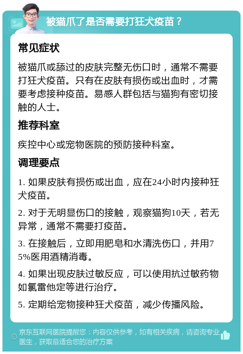 被猫爪了是否需要打狂犬疫苗？ 常见症状 被猫爪或舔过的皮肤完整无伤口时，通常不需要打狂犬疫苗。只有在皮肤有损伤或出血时，才需要考虑接种疫苗。易感人群包括与猫狗有密切接触的人士。 推荐科室 疾控中心或宠物医院的预防接种科室。 调理要点 1. 如果皮肤有损伤或出血，应在24小时内接种狂犬疫苗。 2. 对于无明显伤口的接触，观察猫狗10天，若无异常，通常不需要打疫苗。 3. 在接触后，立即用肥皂和水清洗伤口，并用75%医用酒精消毒。 4. 如果出现皮肤过敏反应，可以使用抗过敏药物如氯雷他定等进行治疗。 5. 定期给宠物接种狂犬疫苗，减少传播风险。