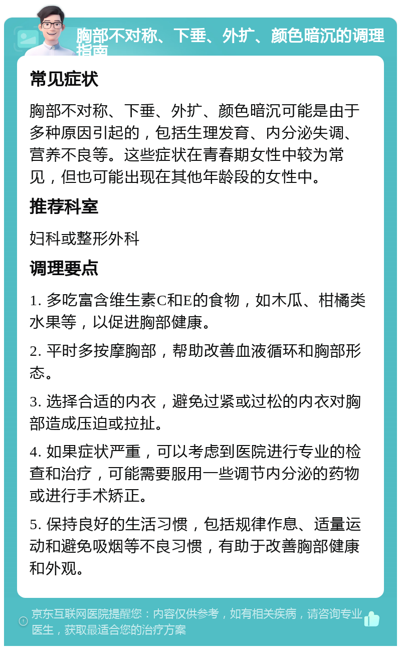 胸部不对称、下垂、外扩、颜色暗沉的调理指南 常见症状 胸部不对称、下垂、外扩、颜色暗沉可能是由于多种原因引起的，包括生理发育、内分泌失调、营养不良等。这些症状在青春期女性中较为常见，但也可能出现在其他年龄段的女性中。 推荐科室 妇科或整形外科 调理要点 1. 多吃富含维生素C和E的食物，如木瓜、柑橘类水果等，以促进胸部健康。 2. 平时多按摩胸部，帮助改善血液循环和胸部形态。 3. 选择合适的内衣，避免过紧或过松的内衣对胸部造成压迫或拉扯。 4. 如果症状严重，可以考虑到医院进行专业的检查和治疗，可能需要服用一些调节内分泌的药物或进行手术矫正。 5. 保持良好的生活习惯，包括规律作息、适量运动和避免吸烟等不良习惯，有助于改善胸部健康和外观。