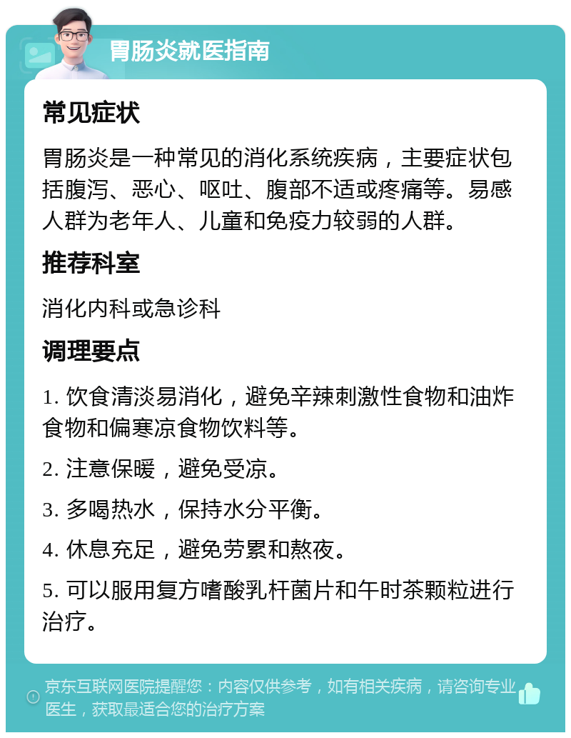 胃肠炎就医指南 常见症状 胃肠炎是一种常见的消化系统疾病，主要症状包括腹泻、恶心、呕吐、腹部不适或疼痛等。易感人群为老年人、儿童和免疫力较弱的人群。 推荐科室 消化内科或急诊科 调理要点 1. 饮食清淡易消化，避免辛辣刺激性食物和油炸食物和偏寒凉食物饮料等。 2. 注意保暖，避免受凉。 3. 多喝热水，保持水分平衡。 4. 休息充足，避免劳累和熬夜。 5. 可以服用复方嗜酸乳杆菌片和午时茶颗粒进行治疗。