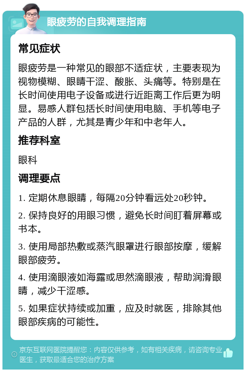 眼疲劳的自我调理指南 常见症状 眼疲劳是一种常见的眼部不适症状，主要表现为视物模糊、眼睛干涩、酸胀、头痛等。特别是在长时间使用电子设备或进行近距离工作后更为明显。易感人群包括长时间使用电脑、手机等电子产品的人群，尤其是青少年和中老年人。 推荐科室 眼科 调理要点 1. 定期休息眼睛，每隔20分钟看远处20秒钟。 2. 保持良好的用眼习惯，避免长时间盯着屏幕或书本。 3. 使用局部热敷或蒸汽眼罩进行眼部按摩，缓解眼部疲劳。 4. 使用滴眼液如海露或思然滴眼液，帮助润滑眼睛，减少干涩感。 5. 如果症状持续或加重，应及时就医，排除其他眼部疾病的可能性。