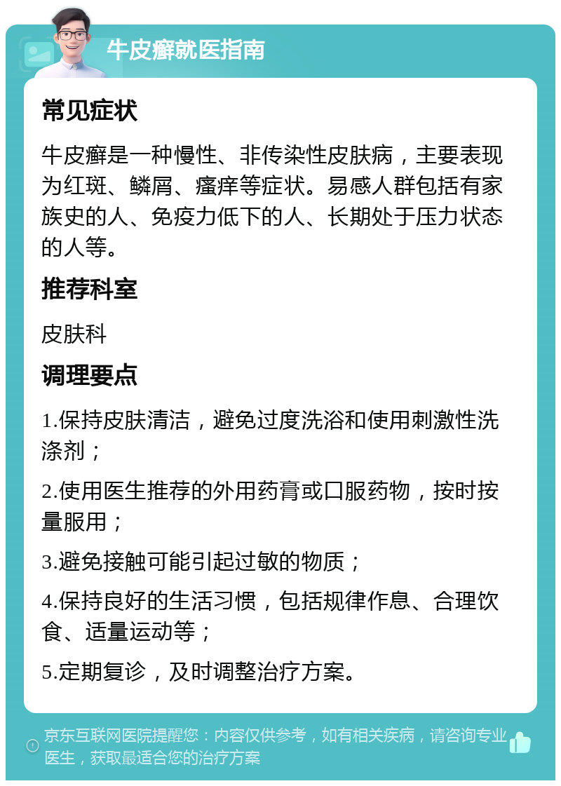 牛皮癣就医指南 常见症状 牛皮癣是一种慢性、非传染性皮肤病，主要表现为红斑、鳞屑、瘙痒等症状。易感人群包括有家族史的人、免疫力低下的人、长期处于压力状态的人等。 推荐科室 皮肤科 调理要点 1.保持皮肤清洁，避免过度洗浴和使用刺激性洗涤剂； 2.使用医生推荐的外用药膏或口服药物，按时按量服用； 3.避免接触可能引起过敏的物质； 4.保持良好的生活习惯，包括规律作息、合理饮食、适量运动等； 5.定期复诊，及时调整治疗方案。