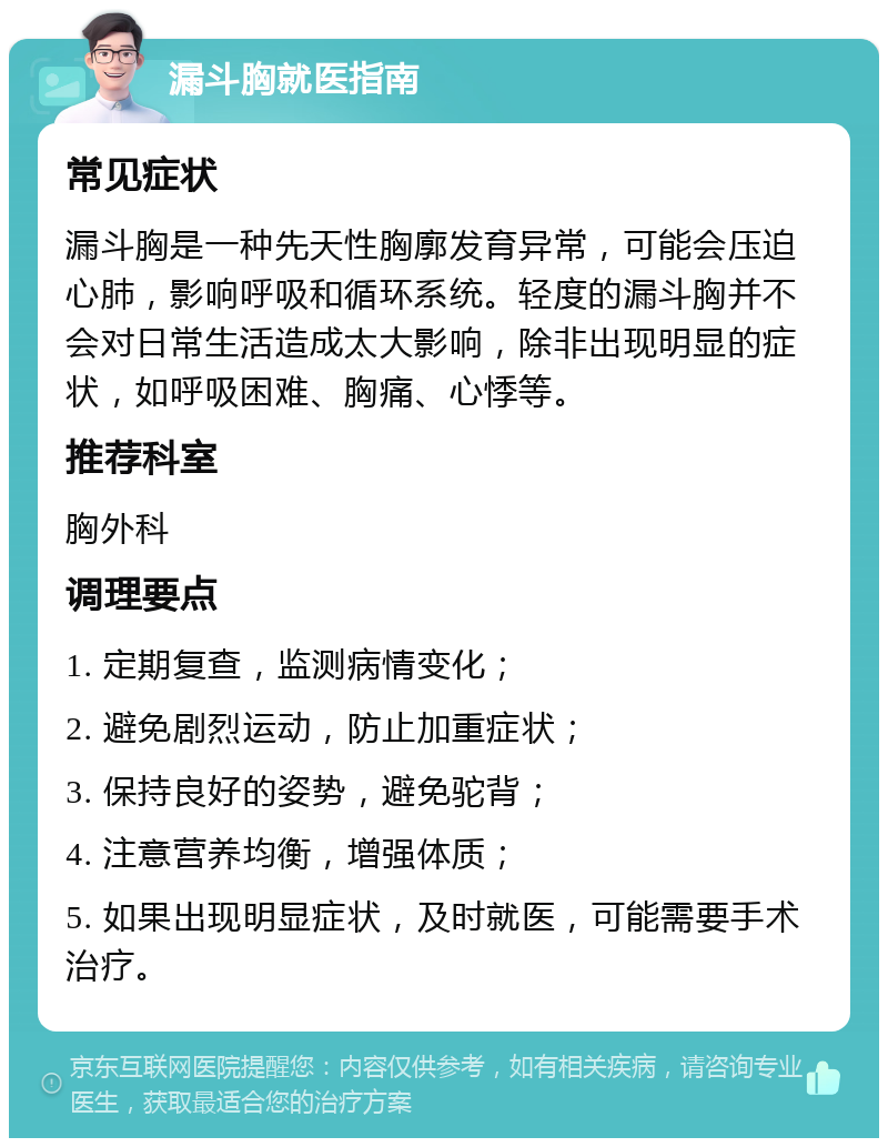 漏斗胸就医指南 常见症状 漏斗胸是一种先天性胸廓发育异常，可能会压迫心肺，影响呼吸和循环系统。轻度的漏斗胸并不会对日常生活造成太大影响，除非出现明显的症状，如呼吸困难、胸痛、心悸等。 推荐科室 胸外科 调理要点 1. 定期复查，监测病情变化； 2. 避免剧烈运动，防止加重症状； 3. 保持良好的姿势，避免驼背； 4. 注意营养均衡，增强体质； 5. 如果出现明显症状，及时就医，可能需要手术治疗。