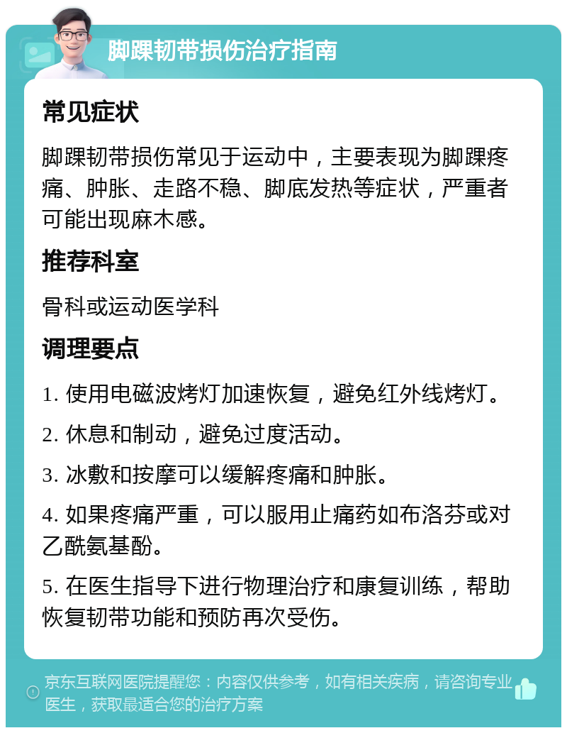 脚踝韧带损伤治疗指南 常见症状 脚踝韧带损伤常见于运动中，主要表现为脚踝疼痛、肿胀、走路不稳、脚底发热等症状，严重者可能出现麻木感。 推荐科室 骨科或运动医学科 调理要点 1. 使用电磁波烤灯加速恢复，避免红外线烤灯。 2. 休息和制动，避免过度活动。 3. 冰敷和按摩可以缓解疼痛和肿胀。 4. 如果疼痛严重，可以服用止痛药如布洛芬或对乙酰氨基酚。 5. 在医生指导下进行物理治疗和康复训练，帮助恢复韧带功能和预防再次受伤。