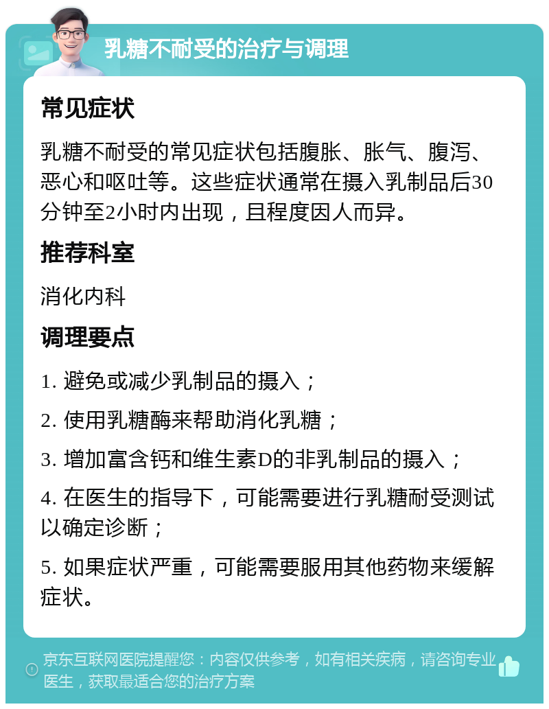 乳糖不耐受的治疗与调理 常见症状 乳糖不耐受的常见症状包括腹胀、胀气、腹泻、恶心和呕吐等。这些症状通常在摄入乳制品后30分钟至2小时内出现，且程度因人而异。 推荐科室 消化内科 调理要点 1. 避免或减少乳制品的摄入； 2. 使用乳糖酶来帮助消化乳糖； 3. 增加富含钙和维生素D的非乳制品的摄入； 4. 在医生的指导下，可能需要进行乳糖耐受测试以确定诊断； 5. 如果症状严重，可能需要服用其他药物来缓解症状。