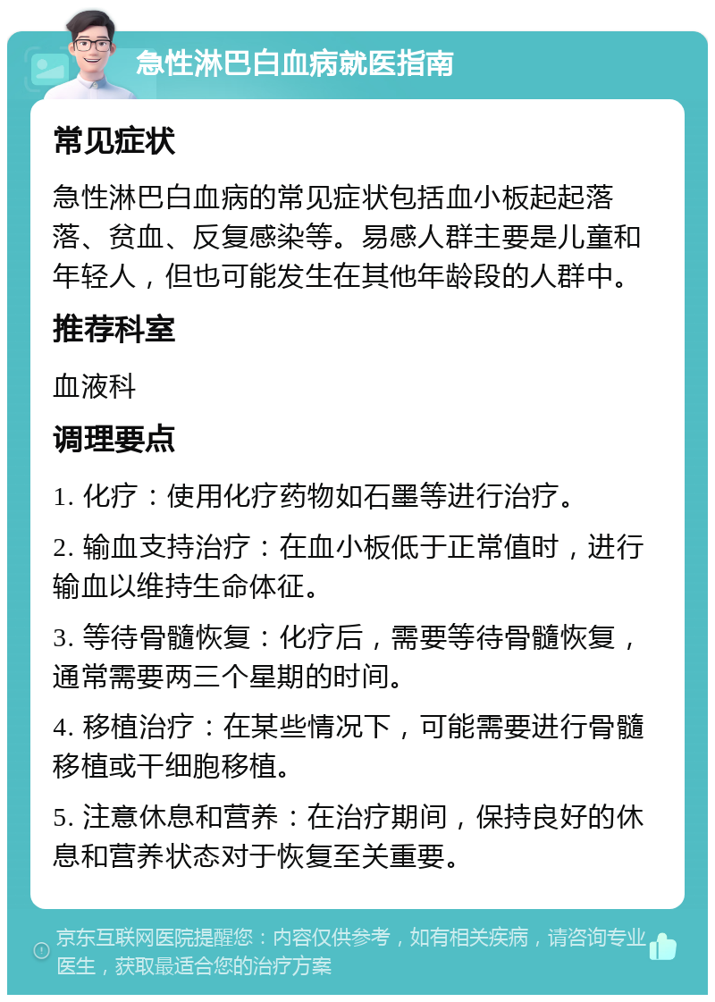 急性淋巴白血病就医指南 常见症状 急性淋巴白血病的常见症状包括血小板起起落落、贫血、反复感染等。易感人群主要是儿童和年轻人，但也可能发生在其他年龄段的人群中。 推荐科室 血液科 调理要点 1. 化疗：使用化疗药物如石墨等进行治疗。 2. 输血支持治疗：在血小板低于正常值时，进行输血以维持生命体征。 3. 等待骨髓恢复：化疗后，需要等待骨髓恢复，通常需要两三个星期的时间。 4. 移植治疗：在某些情况下，可能需要进行骨髓移植或干细胞移植。 5. 注意休息和营养：在治疗期间，保持良好的休息和营养状态对于恢复至关重要。