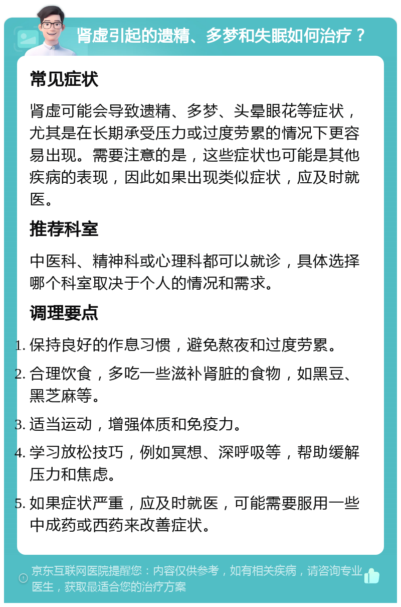 肾虚引起的遗精、多梦和失眠如何治疗？ 常见症状 肾虚可能会导致遗精、多梦、头晕眼花等症状，尤其是在长期承受压力或过度劳累的情况下更容易出现。需要注意的是，这些症状也可能是其他疾病的表现，因此如果出现类似症状，应及时就医。 推荐科室 中医科、精神科或心理科都可以就诊，具体选择哪个科室取决于个人的情况和需求。 调理要点 保持良好的作息习惯，避免熬夜和过度劳累。 合理饮食，多吃一些滋补肾脏的食物，如黑豆、黑芝麻等。 适当运动，增强体质和免疫力。 学习放松技巧，例如冥想、深呼吸等，帮助缓解压力和焦虑。 如果症状严重，应及时就医，可能需要服用一些中成药或西药来改善症状。