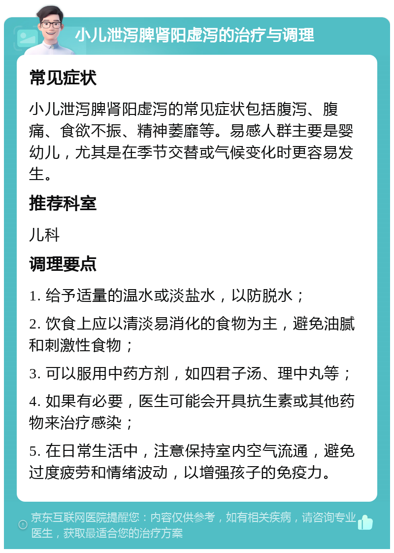 小儿泄泻脾肾阳虚泻的治疗与调理 常见症状 小儿泄泻脾肾阳虚泻的常见症状包括腹泻、腹痛、食欲不振、精神萎靡等。易感人群主要是婴幼儿，尤其是在季节交替或气候变化时更容易发生。 推荐科室 儿科 调理要点 1. 给予适量的温水或淡盐水，以防脱水； 2. 饮食上应以清淡易消化的食物为主，避免油腻和刺激性食物； 3. 可以服用中药方剂，如四君子汤、理中丸等； 4. 如果有必要，医生可能会开具抗生素或其他药物来治疗感染； 5. 在日常生活中，注意保持室内空气流通，避免过度疲劳和情绪波动，以增强孩子的免疫力。