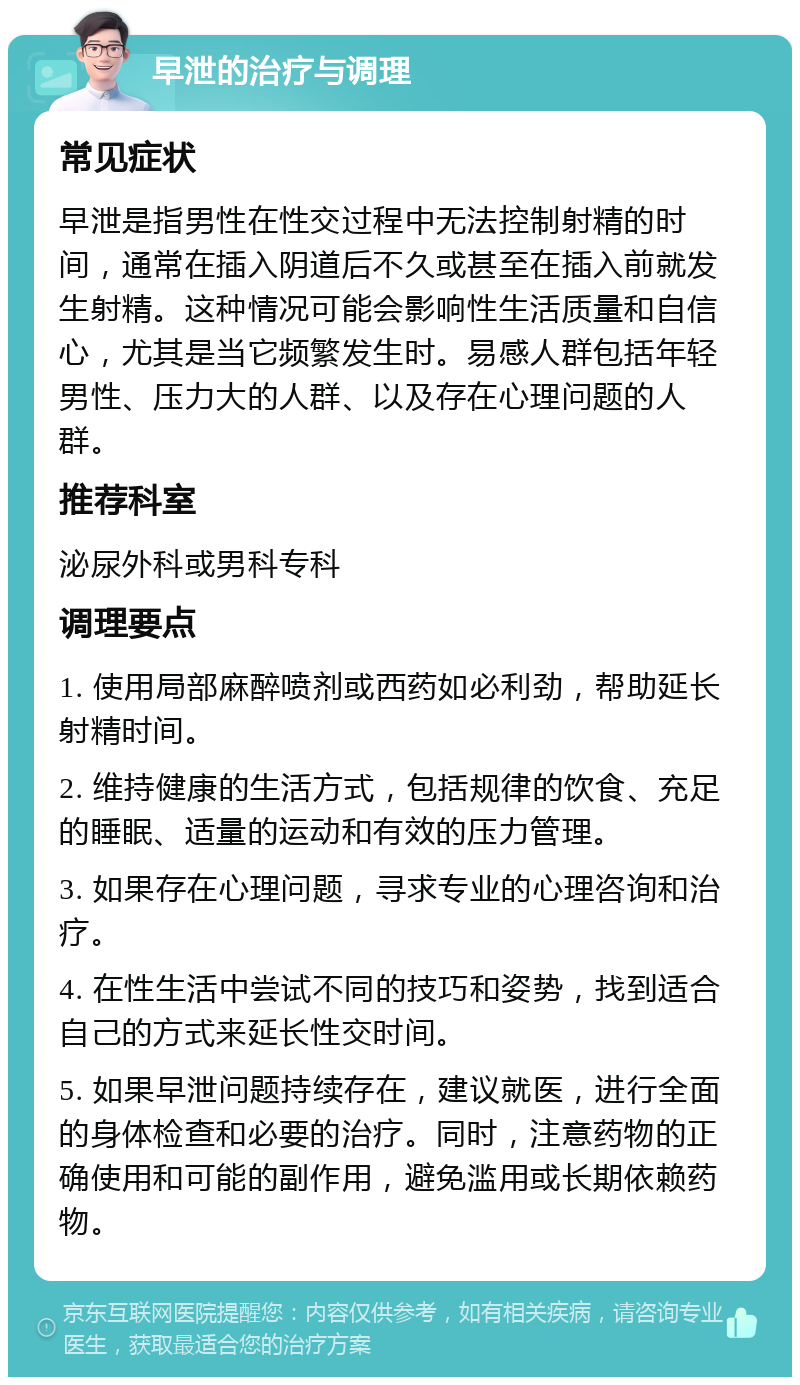 早泄的治疗与调理 常见症状 早泄是指男性在性交过程中无法控制射精的时间，通常在插入阴道后不久或甚至在插入前就发生射精。这种情况可能会影响性生活质量和自信心，尤其是当它频繁发生时。易感人群包括年轻男性、压力大的人群、以及存在心理问题的人群。 推荐科室 泌尿外科或男科专科 调理要点 1. 使用局部麻醉喷剂或西药如必利劲，帮助延长射精时间。 2. 维持健康的生活方式，包括规律的饮食、充足的睡眠、适量的运动和有效的压力管理。 3. 如果存在心理问题，寻求专业的心理咨询和治疗。 4. 在性生活中尝试不同的技巧和姿势，找到适合自己的方式来延长性交时间。 5. 如果早泄问题持续存在，建议就医，进行全面的身体检查和必要的治疗。同时，注意药物的正确使用和可能的副作用，避免滥用或长期依赖药物。