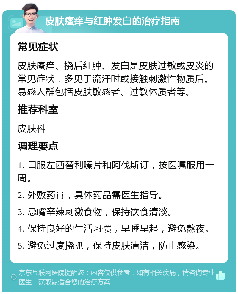 皮肤瘙痒与红肿发白的治疗指南 常见症状 皮肤瘙痒、挠后红肿、发白是皮肤过敏或皮炎的常见症状，多见于流汗时或接触刺激性物质后。易感人群包括皮肤敏感者、过敏体质者等。 推荐科室 皮肤科 调理要点 1. 口服左西替利嗪片和阿伐斯订，按医嘱服用一周。 2. 外敷药膏，具体药品需医生指导。 3. 忌嘴辛辣刺激食物，保持饮食清淡。 4. 保持良好的生活习惯，早睡早起，避免熬夜。 5. 避免过度挠抓，保持皮肤清洁，防止感染。