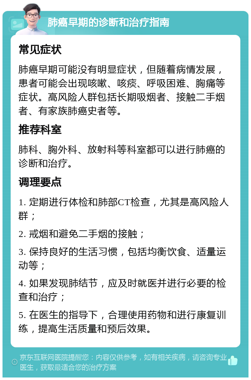 肺癌早期的诊断和治疗指南 常见症状 肺癌早期可能没有明显症状，但随着病情发展，患者可能会出现咳嗽、咳痰、呼吸困难、胸痛等症状。高风险人群包括长期吸烟者、接触二手烟者、有家族肺癌史者等。 推荐科室 肺科、胸外科、放射科等科室都可以进行肺癌的诊断和治疗。 调理要点 1. 定期进行体检和肺部CT检查，尤其是高风险人群； 2. 戒烟和避免二手烟的接触； 3. 保持良好的生活习惯，包括均衡饮食、适量运动等； 4. 如果发现肺结节，应及时就医并进行必要的检查和治疗； 5. 在医生的指导下，合理使用药物和进行康复训练，提高生活质量和预后效果。