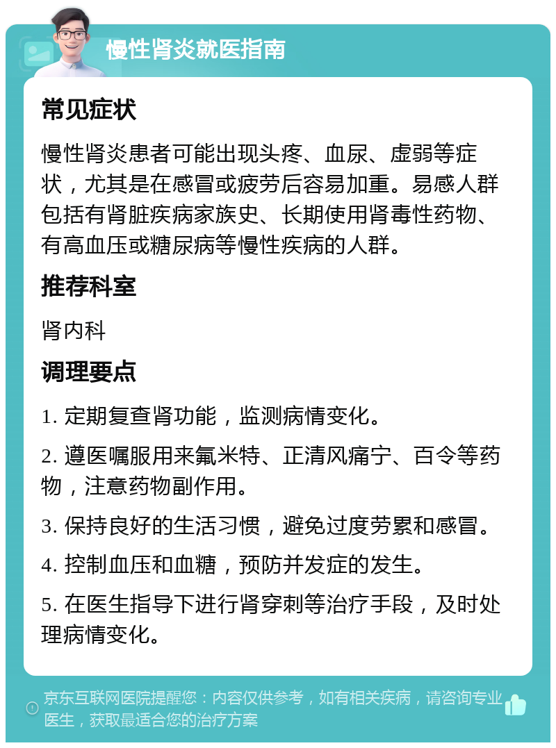 慢性肾炎就医指南 常见症状 慢性肾炎患者可能出现头疼、血尿、虚弱等症状，尤其是在感冒或疲劳后容易加重。易感人群包括有肾脏疾病家族史、长期使用肾毒性药物、有高血压或糖尿病等慢性疾病的人群。 推荐科室 肾内科 调理要点 1. 定期复查肾功能，监测病情变化。 2. 遵医嘱服用来氟米特、正清风痛宁、百令等药物，注意药物副作用。 3. 保持良好的生活习惯，避免过度劳累和感冒。 4. 控制血压和血糖，预防并发症的发生。 5. 在医生指导下进行肾穿刺等治疗手段，及时处理病情变化。