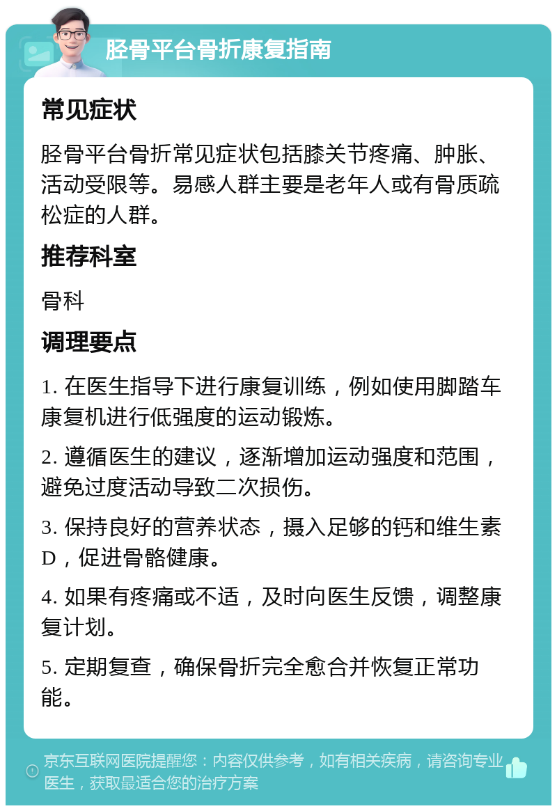 胫骨平台骨折康复指南 常见症状 胫骨平台骨折常见症状包括膝关节疼痛、肿胀、活动受限等。易感人群主要是老年人或有骨质疏松症的人群。 推荐科室 骨科 调理要点 1. 在医生指导下进行康复训练，例如使用脚踏车康复机进行低强度的运动锻炼。 2. 遵循医生的建议，逐渐增加运动强度和范围，避免过度活动导致二次损伤。 3. 保持良好的营养状态，摄入足够的钙和维生素D，促进骨骼健康。 4. 如果有疼痛或不适，及时向医生反馈，调整康复计划。 5. 定期复查，确保骨折完全愈合并恢复正常功能。