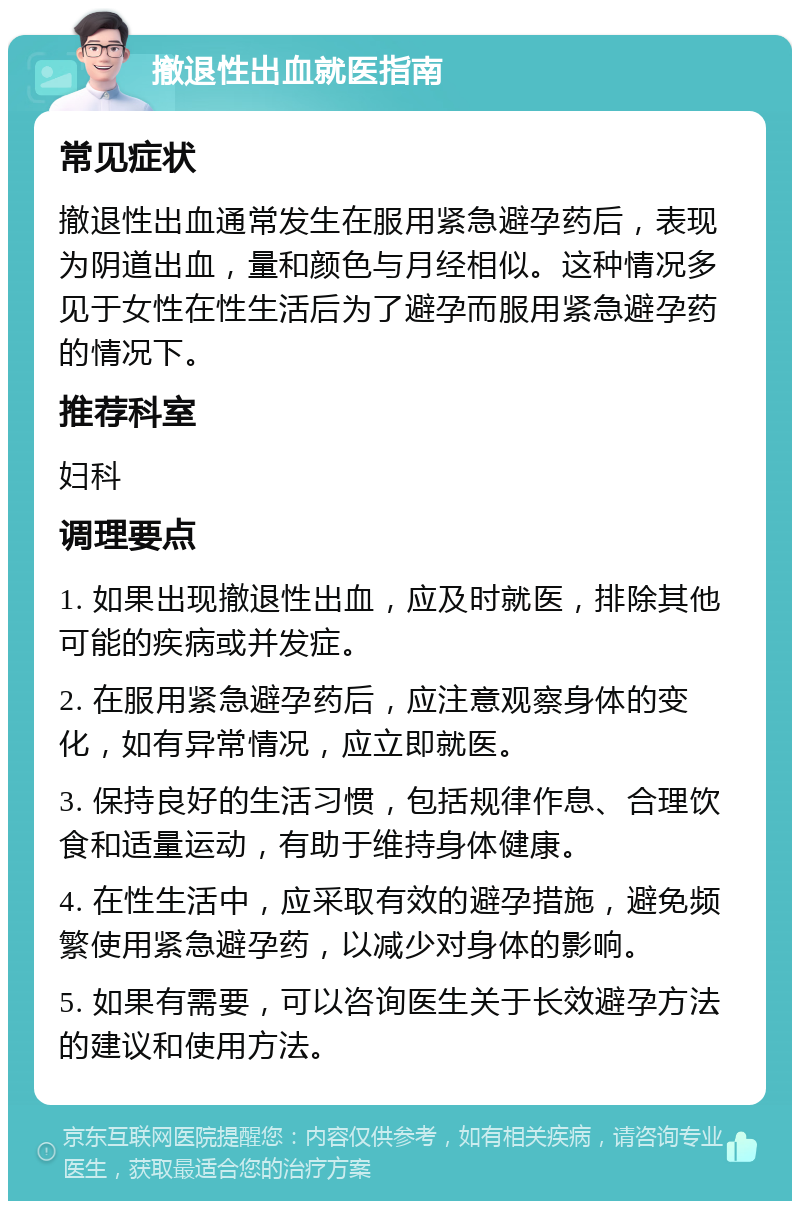 撤退性出血就医指南 常见症状 撤退性出血通常发生在服用紧急避孕药后，表现为阴道出血，量和颜色与月经相似。这种情况多见于女性在性生活后为了避孕而服用紧急避孕药的情况下。 推荐科室 妇科 调理要点 1. 如果出现撤退性出血，应及时就医，排除其他可能的疾病或并发症。 2. 在服用紧急避孕药后，应注意观察身体的变化，如有异常情况，应立即就医。 3. 保持良好的生活习惯，包括规律作息、合理饮食和适量运动，有助于维持身体健康。 4. 在性生活中，应采取有效的避孕措施，避免频繁使用紧急避孕药，以减少对身体的影响。 5. 如果有需要，可以咨询医生关于长效避孕方法的建议和使用方法。