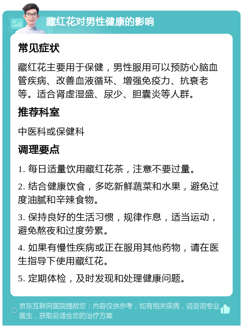 藏红花对男性健康的影响 常见症状 藏红花主要用于保健，男性服用可以预防心脑血管疾病、改善血液循环、增强免疫力、抗衰老等。适合肾虚湿盛、尿少、胆囊炎等人群。 推荐科室 中医科或保健科 调理要点 1. 每日适量饮用藏红花茶，注意不要过量。 2. 结合健康饮食，多吃新鲜蔬菜和水果，避免过度油腻和辛辣食物。 3. 保持良好的生活习惯，规律作息，适当运动，避免熬夜和过度劳累。 4. 如果有慢性疾病或正在服用其他药物，请在医生指导下使用藏红花。 5. 定期体检，及时发现和处理健康问题。