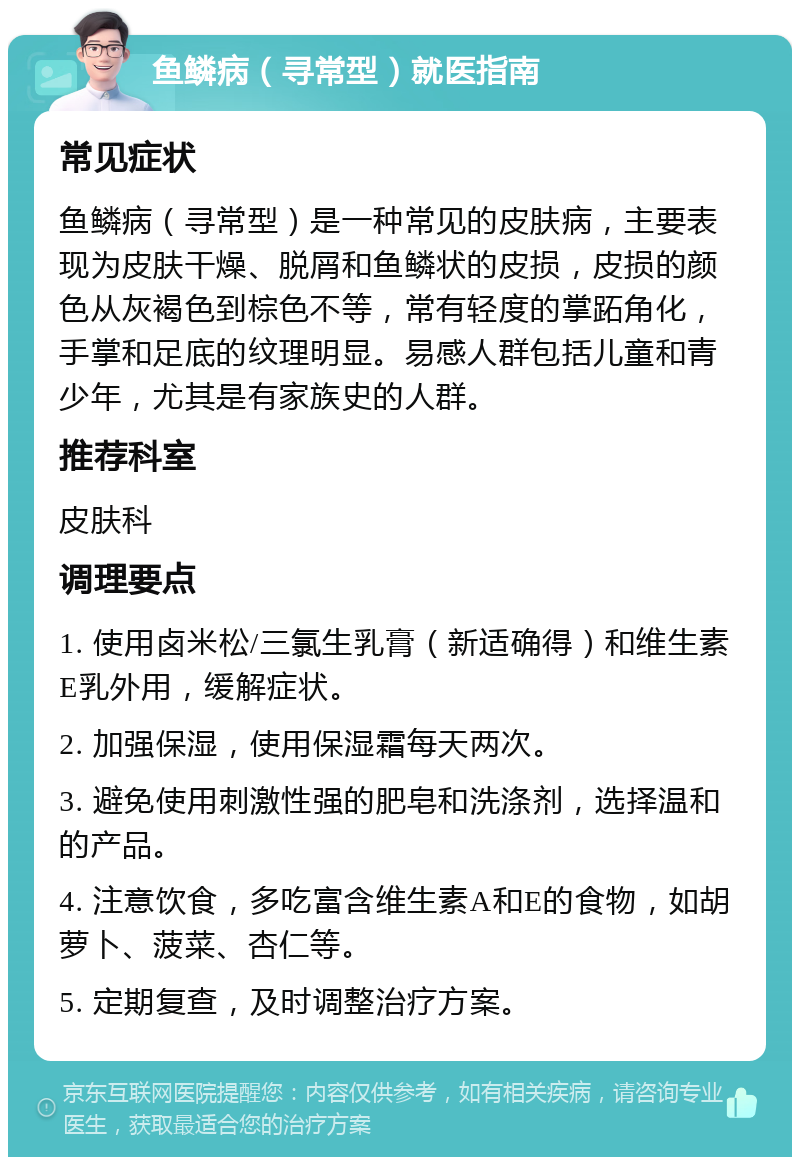 鱼鳞病（寻常型）就医指南 常见症状 鱼鳞病（寻常型）是一种常见的皮肤病，主要表现为皮肤干燥、脱屑和鱼鳞状的皮损，皮损的颜色从灰褐色到棕色不等，常有轻度的掌跖角化，手掌和足底的纹理明显。易感人群包括儿童和青少年，尤其是有家族史的人群。 推荐科室 皮肤科 调理要点 1. 使用卤米松/三氯生乳膏（新适确得）和维生素E乳外用，缓解症状。 2. 加强保湿，使用保湿霜每天两次。 3. 避免使用刺激性强的肥皂和洗涤剂，选择温和的产品。 4. 注意饮食，多吃富含维生素A和E的食物，如胡萝卜、菠菜、杏仁等。 5. 定期复查，及时调整治疗方案。