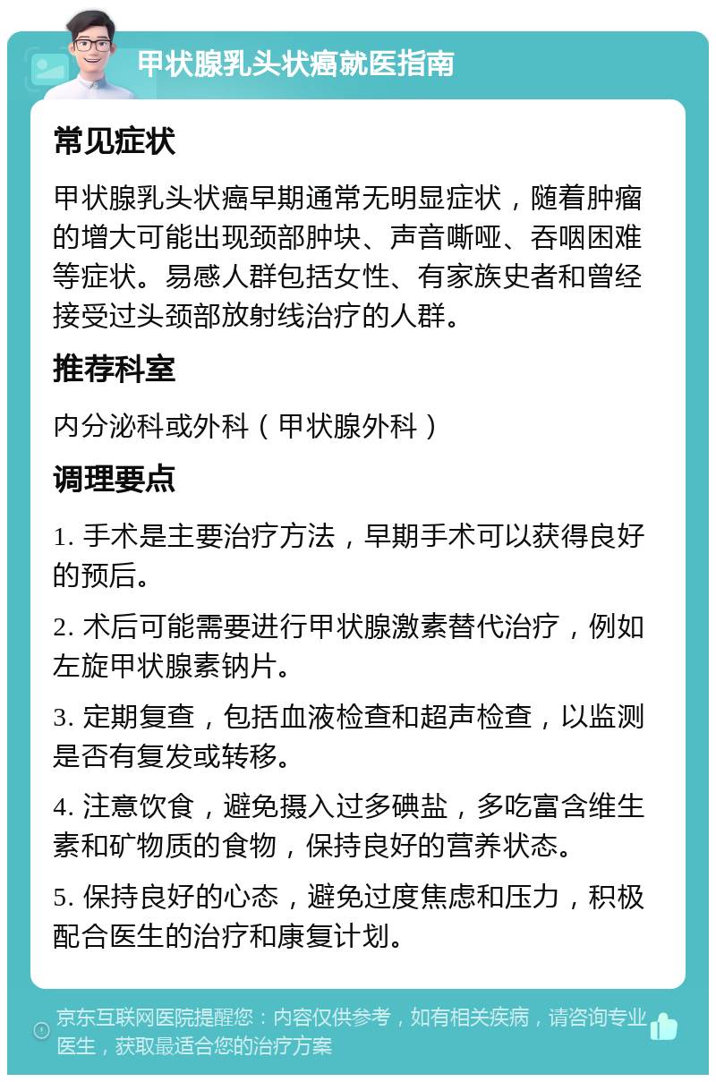 甲状腺乳头状癌就医指南 常见症状 甲状腺乳头状癌早期通常无明显症状，随着肿瘤的增大可能出现颈部肿块、声音嘶哑、吞咽困难等症状。易感人群包括女性、有家族史者和曾经接受过头颈部放射线治疗的人群。 推荐科室 内分泌科或外科（甲状腺外科） 调理要点 1. 手术是主要治疗方法，早期手术可以获得良好的预后。 2. 术后可能需要进行甲状腺激素替代治疗，例如左旋甲状腺素钠片。 3. 定期复查，包括血液检查和超声检查，以监测是否有复发或转移。 4. 注意饮食，避免摄入过多碘盐，多吃富含维生素和矿物质的食物，保持良好的营养状态。 5. 保持良好的心态，避免过度焦虑和压力，积极配合医生的治疗和康复计划。