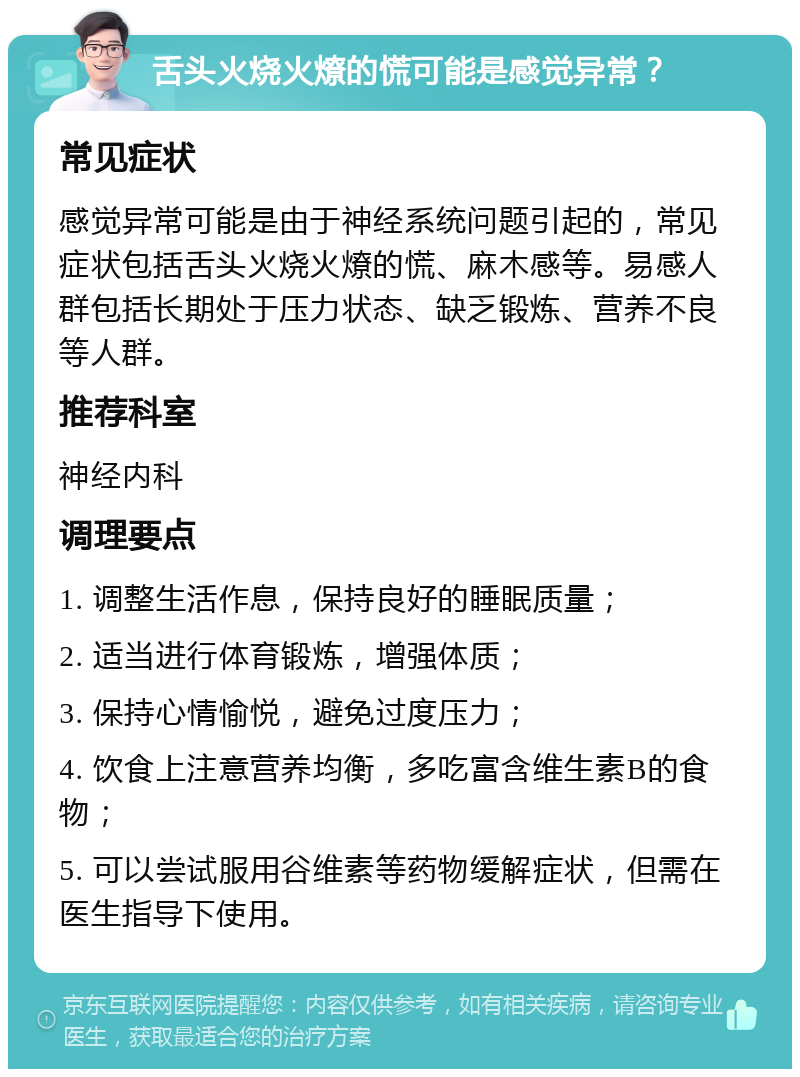 舌头火烧火燎的慌可能是感觉异常？ 常见症状 感觉异常可能是由于神经系统问题引起的，常见症状包括舌头火烧火燎的慌、麻木感等。易感人群包括长期处于压力状态、缺乏锻炼、营养不良等人群。 推荐科室 神经内科 调理要点 1. 调整生活作息，保持良好的睡眠质量； 2. 适当进行体育锻炼，增强体质； 3. 保持心情愉悦，避免过度压力； 4. 饮食上注意营养均衡，多吃富含维生素B的食物； 5. 可以尝试服用谷维素等药物缓解症状，但需在医生指导下使用。