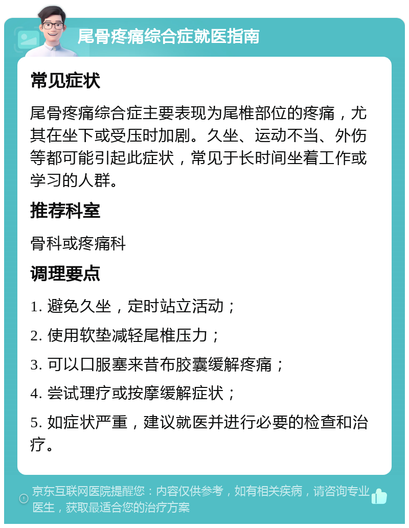 尾骨疼痛综合症就医指南 常见症状 尾骨疼痛综合症主要表现为尾椎部位的疼痛，尤其在坐下或受压时加剧。久坐、运动不当、外伤等都可能引起此症状，常见于长时间坐着工作或学习的人群。 推荐科室 骨科或疼痛科 调理要点 1. 避免久坐，定时站立活动； 2. 使用软垫减轻尾椎压力； 3. 可以口服塞来昔布胶囊缓解疼痛； 4. 尝试理疗或按摩缓解症状； 5. 如症状严重，建议就医并进行必要的检查和治疗。