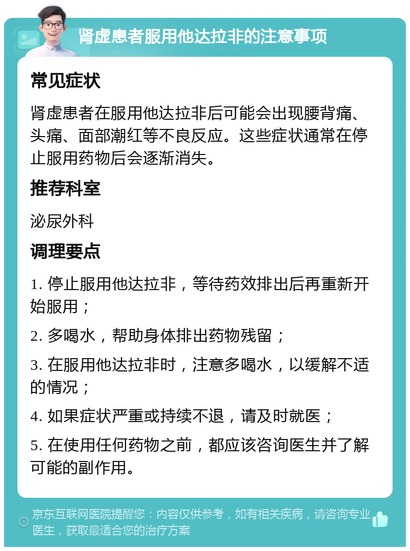 肾虚患者服用他达拉非的注意事项 常见症状 肾虚患者在服用他达拉非后可能会出现腰背痛、头痛、面部潮红等不良反应。这些症状通常在停止服用药物后会逐渐消失。 推荐科室 泌尿外科 调理要点 1. 停止服用他达拉非，等待药效排出后再重新开始服用； 2. 多喝水，帮助身体排出药物残留； 3. 在服用他达拉非时，注意多喝水，以缓解不适的情况； 4. 如果症状严重或持续不退，请及时就医； 5. 在使用任何药物之前，都应该咨询医生并了解可能的副作用。