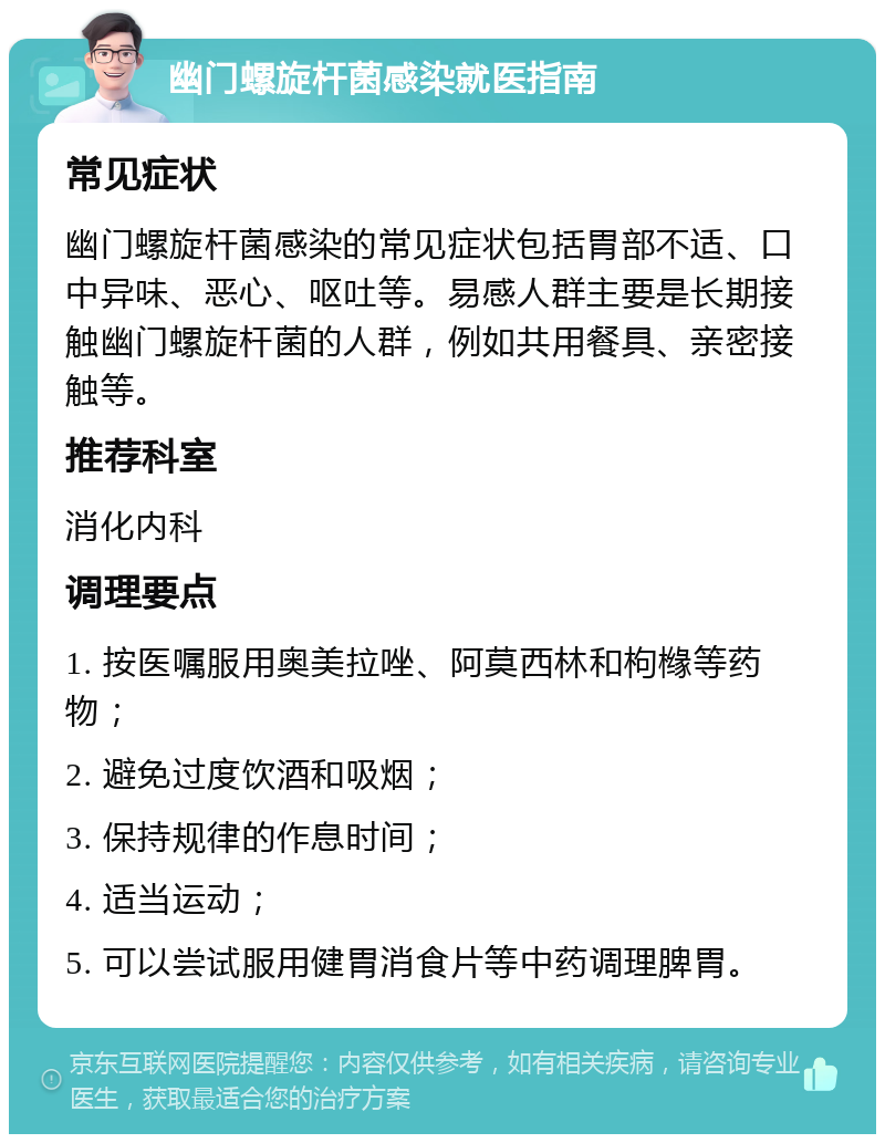 幽门螺旋杆菌感染就医指南 常见症状 幽门螺旋杆菌感染的常见症状包括胃部不适、口中异味、恶心、呕吐等。易感人群主要是长期接触幽门螺旋杆菌的人群，例如共用餐具、亲密接触等。 推荐科室 消化内科 调理要点 1. 按医嘱服用奥美拉唑、阿莫西林和枸橼等药物； 2. 避免过度饮酒和吸烟； 3. 保持规律的作息时间； 4. 适当运动； 5. 可以尝试服用健胃消食片等中药调理脾胃。